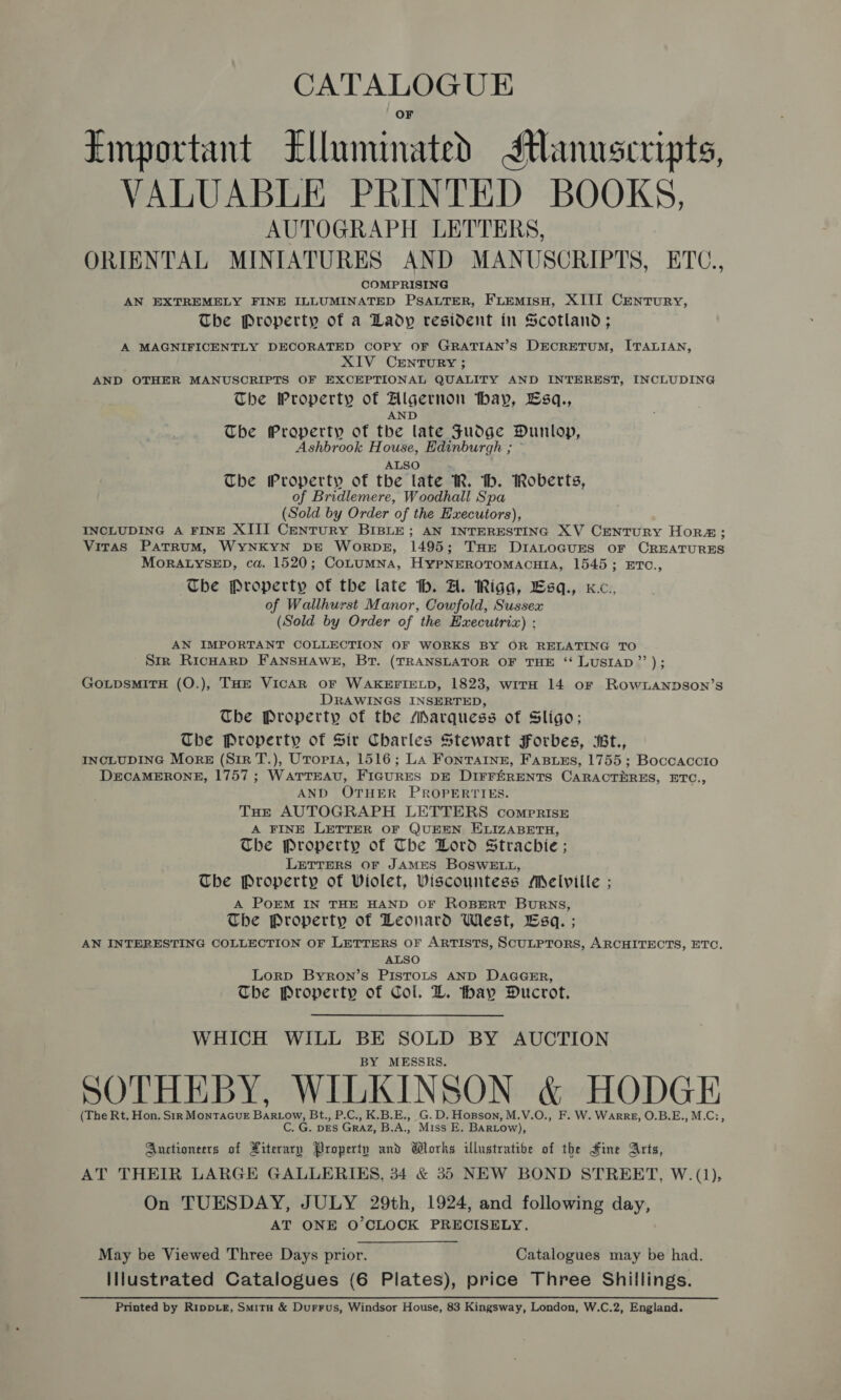 CATALOGUE Emportant Klluminated Manuscripts, VALUABLE PRINTED BOOKS, AUTOGRAPH LETTERS, ORIENTAL MINIATURES AND MANUSCRIPTS, ETC., COMPRISING AN EXTREMELY FINE ILLUMINATED PSALTER, FLEMisH, XIII Century, The Property of a Lady resident in Scotland; A MAGNIFICENTLY DECORATED COPY OF GRATIAN’S DECRETUM, ITALIAN, XIV CENTURY ; AND OTHER MANUSCRIPTS OF EXCEPTIONAL QUALITY AND INTEREST, INCLUDING The Property of Algernon hay, Esq., AND The ECRETED of the late Fudge Dunlop, Ashbrook House, Edinburgh ; ° ALSO The Property of the late R. th. Roberts, of Bridlemere, Woodhall Spa (Sold by Order of the Hxecutors), INCLUDING A FINE XIII CenTuRY BIBLE; AN INTERESTING XV CENTURY HoRa; Viras PatrrRuM, WYNKYN DE Worpsz, 1495; THe DIALOGUES oF CREATURES MORALYSED, ca. 1520; CoLuMNA, HypNEROTOMACHIA, 1545; ETO., The Property of the late th. A. Riga, Lsq., Kc., of Wallhurst Manor, Cowfold, Sussex (Sold by Order of the EHxecutriz) ; AN IMPORTANT COLLECTION OF WORKS BY OR RELATING TO Sir RicHArRD FANSHAWE, BT. (TRANSLATOR OF THE ‘“ LUSIAD’’); GoupsMITH (O.), THE VICAR OF WAKEFIELD, 1823, witH 14 or Row1LANDSoN’s DRAWINGS INSERTED, The Property of the Marquess of Sligo; The Property of Sir Charles Stewart Forbes, Bt., INCLUDING Morse (Sir T.), Uroria, 1516; La Fonrainz, Fasues, 1755; Boccaccio DECAMERONE, 1757; WATTEAU, FIGURES DE DIFFERENTS CARACTERES, ETC., AND OTHER PROPERTIES. THE AUTOGRAPH LETTERS compriss A FINE LETTER OF QUEEN ELIZABETH, The Property of The Lord Strachie ; LETTERS OF JAMES BOSWELL, The Property of Violet, Wiscountess Melville ; A PoEM IN THE HAND OF ROBERT BurRNS, The Property of Leonard West, Esq. ; AN INTERESTING COLLECTION OF LETTERS OF ARTISTS, SCULPTORS, ARCHITECTS, ETC. ALSO Lorp Byron’s PIsTOLS AND DAGGER, The Property of Col. L. thay Ducrot. WHICH WILL ns SOLD BY AUCTION MESSRS. SOTHEBY, WILKINSON &amp; HODGE (The Rt. Hon. Str MONTAGUE Basa Bt., P.C., K.B.E., G.D. Hopson, M.V.O., F. W. WaArRE, O.B.E., M.C:, C. G. DES GRAZ, B.A. Miss E, BARLOW), Auctioneers of Piterary Property and Works illustrative of the Hine Arts, AT THEIR LARGE GALLERIES, 34 &amp; 35 NEW BOND STREET, W. (1), On TUESDAY, JULY 29th, 1924, and following day, AT ONE O'CLOCK PRECISELY. May be Viewed Three Days prior. Catalogues may be had. lIlustrated Catalogues (6 Plates), price Three Shillings. Printed by RippLe, Smitu &amp; Durrus, Windsor House, 83 Kingsway, London, W.C.2, England.
