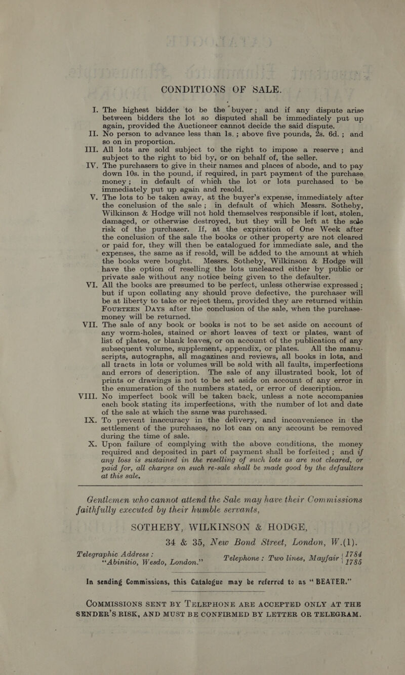 CONDITIONS OF SALE. I. The highest bidder to be the buyer; and if any dispute arise between bidders the lot so disputed shall be immediately put up again, provided the Auctioneer cannot decide the said dispute. II. No person to advance less than ls. ; above five pounds, 2s. 6d.; and so on in proportion. III. All lots are sold subject to the right to impose a reserve; and subject to the right to bid by, or on behalf of, the seller. IV. The purchasers to give in their names and places of abode, and to pay down 10s. in the pound, if required, in part payment of the purchase money; in default of which the lot or lots purehased to be immediately put up again and resold. V. The lots to be taken away, at the buyer’s expense, immediately after the conclusion of the sale; in default of which Messrs. Sotheby, Wilkinson &amp; Hodge will not hold themselves responsible if lost, stolen, damaged, or otherwise destroyed, but they will be left at the sale risk of the purchaser. If, at the expiration of One Week after the conclusion of the sale the books or other property are not cleared or paid for, they will then be catalogued for immediate sale, and the expenses, the same as if resold, will be added to the amount at which the books were bought. Messrs. Sotheby, Wilkinson &amp; Hodge will have the option of reselling the lots uncleared either by public or private sale without any notice being given to the defaulter. VI. All the books are presumed to be perfect, unless otherwise expressed ; but if upon collating any should prove defective, the purchaser will be at liberty to take or reject them, provided they are returned within FourTEEN Days after the conclusion of the sale, when the purchase- money will be returned. VII. The sale of any book or books is not to be set aside on account of any worm-holes, stained or short leaves of text or plates, want of list of plates, or blank leaves, or on account of the publication of any subsequent volume, supplement, appendix, or plates. All the manu- scripts, autographs, all magazines and reviews, all books in lots, and all tracts in lots or volumes will be sold with all faults, imperfections and errors of description. The sale of any illustrated book, lot of prints or drawings is not to be set aside on account of any error in the enumeration of the numbers stated, or error of description. VIII. No imperfect book will be taken back, unless a note accompanies each book stating its imperfections, with the number of lot and date of the sale at which the same was purchased. IX. To prevent inaccuracy in the delivery, and inconvenience in the settlement of the purchases, no lot can on any account be removed during the time of sale. X. Upon failure of complying with the above conditions, the money required and deposited in part of payment shall be forfeited; and af any loss is sustained in the reselling of such lots as are not cleared, or paid for, all charges on such re-sale shall be made good by the defaulters at this sale. Gentlemen who cannot atiend the Sale may have their Commissions faithfully executed by their humble servants, SOTHEBY, WILKINSON &amp; HODGE, 34 &amp; 35, New Bond Street, London, W.(1). 1784 olegr ap iich 4 GA ress Telephone: Two lines, Mayfair : 1785 “‘Abinitio, Wesdo, London.”’  In sending Commissions, this Catalogue may be referred to as “ BEATER.”  COMMISSIONS SENT BY THLEPHONE ARE ACCEPTED ONLY AT THE SENDER’S RISK, AND MUST BE CONFIRMED BY LETTER OR TELEGRAM.