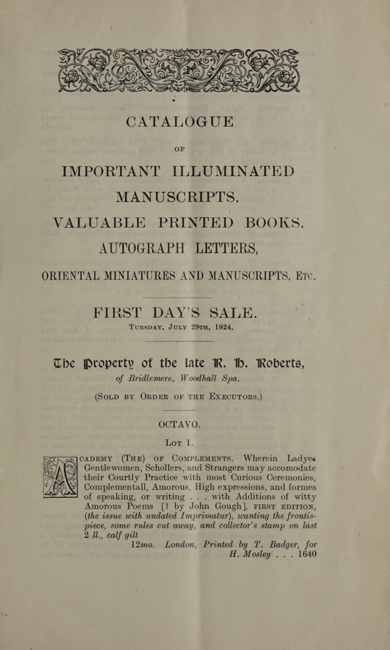  CATALOGUE IMPORTANT ILLUMINATED MANUSCRIPTS. VALUABLE PRINTED BOOKS, AUTOGRAPH LETTERS, ORIENTAL MINIATURES AND MANUSCRIPTS, Ere.  FIRST DAY'S SALE. TUESDAY, JULY 29TH, 1924,  The Property of the late KR. bh. Roberts, of Bridlemere, Woodhail Spa. (SoLD BY ORDER OF THE EXECUTORS.) OCTAVO. Lot 1. CADEMY (THE) oF COMPLEMENTS. Wherein Ladyes Gentlewomen, Schollers, and Strangers may accomodate their Courtly Practice with most Curious Ceremonies, Complementall, Amorous, High expressions, and formes of speaking, or writing . . . with Additions of witty Amorous Poems [? by John Gough], First EDITION, (the issue with undated Imprimatur), wanting the frontis- piece, some rules cut away, and collector's stamp on last 12mo. London, Printed by T. Badger, for H. Mosley . . . 1640 