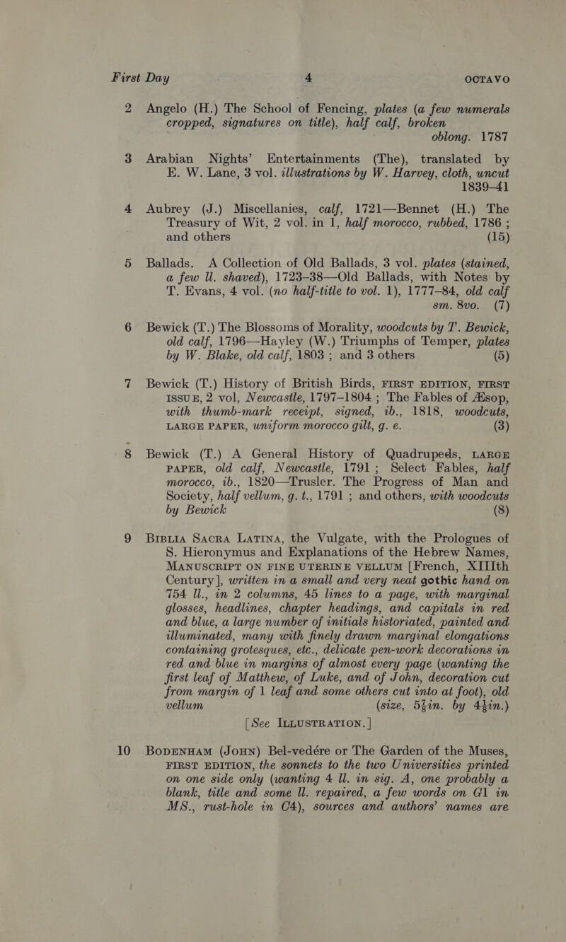 2 Angelo (H.) The School of Fencing, plates (a few numerals cropped, signatures on title), half calf, broken oblong. 1787 3 Arabian Nights’ Entertainments (The), translated by E. W. Lane, 3 vol. illustrations by W. Harvey, cloth, uncut 1839-41 4 Aubrey (J.) Miscellanies, calf, 1721—Bennet (H.) The Treasury of Wit, 2 vol. in 1, half morocco, rubbed, 1786 ; and others (15) 5 Ballads. A Collection of Old Ballads, 3 vol. plates (stained, a few Il. shaved), 1723-38—Old Ballads, with Notes by T. Evans, 4 vol. (no half-title to vol. 1), 1777-84, old calf sm. 8vo. (7) 6 Bewick (T.) The Blossoms of Morality, woodcuts by T'. Bewick, old calf, 1796—Hayley (W.) Triumphs of Temper, plates by W. Blake, old calf, 1803 ; and 3 others (5) 7 Bewick (T.) History of British Birds, FIRST EDITION, FIRST ISSUE, 2 vol, Newcastle, 1797-1804 ; The Fables of Ausop, with thumb-mark receipt, signed, 1b., 1818, woodcuts, LARGE PAPER, uniform morocco gilt, g. e. (3) 8 Bewick (T.) A General History of Quadrupeds, LARGE PAPER, old calf, Newcastle, 1791; Select Fables, half morocco, 1b., 1820—Trusler. The Progress of Man and Society, half vellum, q. t., 1791 ; and others, with woodcuts by Bewick (8) 9 Brpuia Sacra Latina, the Vulgate, with the Prologues of S. Hieronymus and Explanations of the Hebrew Names, MANUSCRIPT ON FINE UTERINE VELLUM [French, XIIIth Century |, written in a small and very neat gothic hand on 754 Il., in 2 columns, 45 lines to a page, with marginal glosses, headlines, chapter headings, and capitals in red and blue, a large number of initials historiated, painted and illuminated, many with finely drawn marginal elongations containing grotesques, etc., delicate pen-work decorations in red and blue in margins of almost every page (wanting the first leaf of Matthew, of Luke, and of John, decoration cut from margin of 1 leaf and some others cut into at foot), old vellum (size, 5gan. by 44in.) [See ILLUSTRATION. | 10 BoprENnHAM (JOHN) Bel-vedére or The Garden of the Muses, FIRST EDITION, the sonnets to the two Universities printed on one side only (wanting 4 Il. in sig. A, one probably a blank, title and some ll. repaired, a few words on G1 in MS., rust-hole in C4), sources and authors’ names are