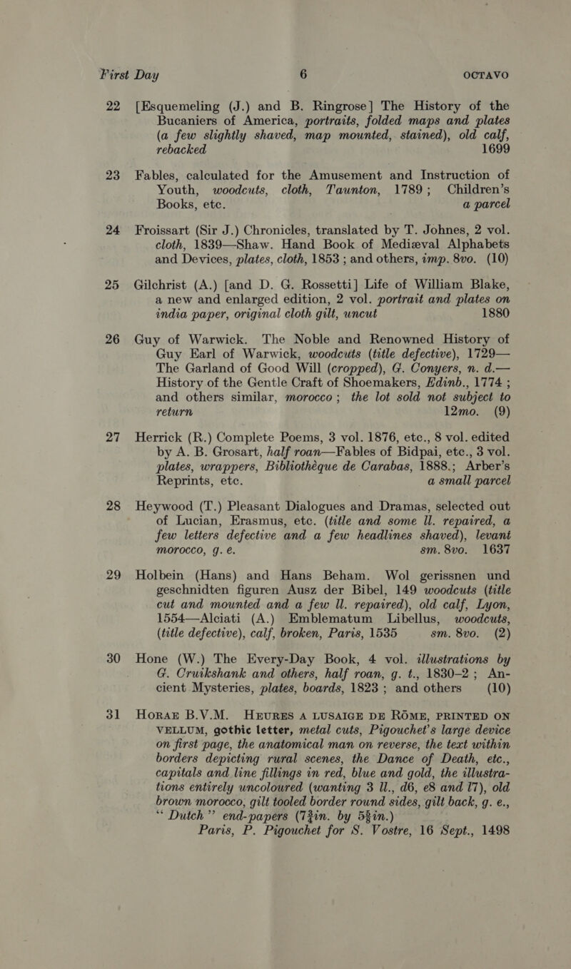 22 23 24 25 26 27 28 29 30 ol [Esquemeling (J.) and B. Ringrose] The History of the Bucaniers of America, portraits, folded maps and plates (a few slightly shaved, map mounted, stained), old calf, rebacked 1699 Fables, calculated for the Amusement and Instruction of Youth, woodcuts, cloth, Taunton, 1789; Children’s Books, etc. a parcel Froissart (Sir J.) Chronicles, translated by T. Johnes, 2 vol. cloth, 1839—-Shaw. Hand Book of Medizval Alphabets and Devices, plates, cloth, 1853 ; and others, imp. 8vo. (10) Gilchrist (A.) [and D. G. Rossetti] Life of William Blake, a new and enlarged edition, 2 vol. portrait and plates on india paper, original cloth gilt, uncut 1880 Guy of Warwick. The Noble and Renowned History of Guy Earl of Warwick, woodcuts (title defective), 1729— The Garland of Good Will (cropped), G. Conyers, n. d.— History of the Gentle Craft of Shoemakers, Hdinb., 1774 ; and others similar, morocco; the lot sold not subject to return 12mo. (9) Herrick (R.) Complete Poems, 3 vol. 1876, etc., 8 vol. edited by A. B. Grosart, half roan—Fables of Bidpai, etc., 3 vol. plates, wrappers, Bibliothéque de Carabas, 1888.; Arber’s Reprints, etc. a small parcel Heywood (T.) Pleasant Dialogues and Dramas, selected out of Lucian, Erasmus, etc. (title and some Il. repaired, a few letters defective and a few headlines shaved), levant morocco, g. é. sm. 8vo. 1637 Holbein (Hans) and Hans Beham. Wol gerissnen und geschnidten figuren Ausz der Bibel, 149 woodcuts (title cut and mounted and a few ll. repaired), old calf, Lyon, 1554—Alciati (A.) Emblematum Libellus, woodcuts, (tutle defective), calf, broken, Paris, 1535 sm. 8vo. (2) G. Cruikshank and others, half roan, g. t., 1830-2; An- cient Mysteries, plates, boards, 1823 ; and others (10) Horak B.V.M. HeruvurR&amp;s A LUSAIGE DE ROME, PRINTED ON VELLUM, gothic letter, metal cuts, Pigouchet’s large device on first page, the anatomical man on reverse, the text within borders depicting rural scenes, the Dance of Death, etc., capitals and line fillings in red, blue and gold, the illustra- tions entirely uncoloured (wanting 3 Il., d6, e8 and 17), old brown morocco, gilt tooled border round sides, gilt back, g. e., ‘“ Dutch ’”’ end-papers (7T2in. by 58in.)