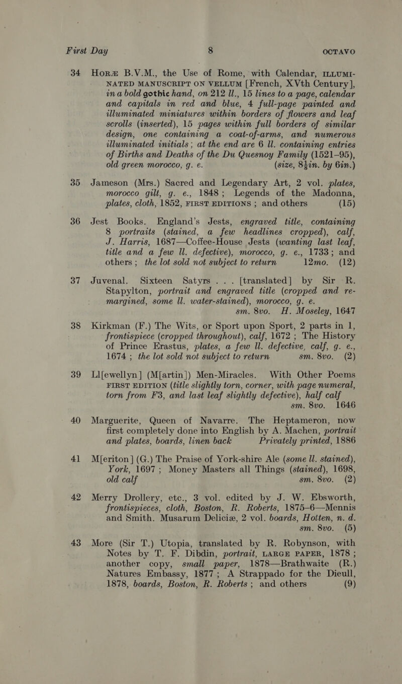 34 Hora B.V.M., the Use of Rome, with Calendar, ILLUMI- NATED MANUSCRIPT ON VELLUM ‘French, XVth Century], in a bold gothic hand, on 212 Il., 15 lines to a page, calendar and capitals in red and blue, 4 full-page painted and wluminated miniatures within borders of flowers and leaf scrolls (inserted), 15 pages within full borders of similar design, one containing a coat-of-arms, and numerous illuminated initials ; at the end are 6 Il. containing entries of Births and Deaths of the Du Quesnoy Family (1521-95), old green morocco, g. €. (size, Shon. by bin.) 35 Jameson (Mrs.) Sacred and Legendary Art, 2 vol. plates, morocco gilt, g. e., 1848; Legends of the Madonna, plates, cloth, 1852, FIRST EDITIONS ; and others (15) 36 Jest Books. England’s Jests, engraved title, containing 8 portraits (stained, a few headlines cropped), calf, J. Harris, 1687—Coffee-House Jests (wanting last leaf, title and a few Il. defective), morocco, g. e., 1733; and others ;_ the lot sold not subject to return 12mo. (12) 37 Juvenal. Sixteen Satyrs ... [translated] by Sir -R. Stapylton, portrait and engraved title (cropped and re- margined, some ll. water-stained), morocco, g. e. sm. 8vo. H. Moseley, 1647 38 Kirkman (F.) The Wits, or Sport upon Sport, 2 parts in 1, frontispiece (cropped throughout), calf, 1672 ; The History of Prince Erastus, plates, a few Il. defective, calf, g. e., 1674 ; the lot sold not subject to return sm. 8vo. (2) 39 Lifewellyn] (M[artin]) Men-Miracles. With Other Poems FIRST EDITION (title slightly torn, corner, with page numeral, torn from F3, and last leaf slightly defective), ), half calf sm. 8vo. 1646 40 Marguerite, Queen of Navarre. The Heptameron, now first completely done into English by A. Machen, portrait and plates, boards, linen back Privately printed, 1886 41 M[eriton](G.) The Praise of York-shire Ale (some Il. stained), York, 1697 ; Money Masters all Things (stained), 1698, old calf sm. 8vo. (2) 42 Merry Drollery, etc., 3 vol. edited by J. W. Ebsworth, frontispieces, cloth, Boston, R. Roberts, 1875-6—Mennis and Smith. Musarum Deliciz, 2 vol. boards, Hoiten, n. d. sm. 8vo. (5) 43 More (Sir T.) Utopia, translated by R. Robynson, with Notes by T. F. Dibdin, portract, LARGE PAPER, 1878 ; another copy, small paper, 1878—Brathwaite (R.) Natures Embassy, 1877; A Strappado for the Dieull,