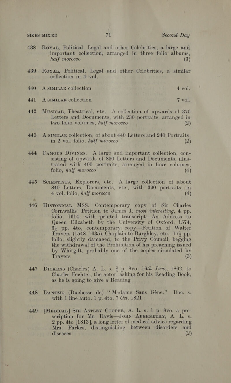 ; | SIZES MIX ED at Second Day 438 Royau, Political, Legal and other Celebrities, a large and important collection, arranged in three folio albums, half morocco (3) 439 Roya, Political, Legal and other Celebrities, a similar collection in 4 vol. 440 A SIMILAR collection 4 vol. 441 A SIMILAR collection 7 Vol. 442 MusicaL, Theatrical, etc. <A collection of upwards of 370 Letters and Documents, with 230 portraits, arranged in two folio volumes, half morocco . (2) 443 A SIMILAR collection, of about 440 Letters and 240 Portraits, in 2 vol. folio, half morocco (2) 444 Famous Divines. A large and important collection, con- sisting of upwards of 850 Letters and Documents, illus- trated with 400 portraits, arranged in four volumes, folio, half morocco (4) 445 Screntists, Explorers, etc. A large collection of about 840 Letters, Documents, etc., with 390 portraits, in 4 vol. folio, half morocco (4) 446 HuistoricaL MSS. Contemporary copy of Sir Charles Cornwallis’ Petition to James I, most interesting, 4 pp. folio, 1614, with printed transcript—An Address to Queen Elizabeth by the University of Oxford, 1574, 64 pp. 4to, contemporary copy—Petition of Walter Travers (1548-1635), Chaplain to Burghley, etc., 174 pp. folio, slightly damaged, to the Privy Council, begging the withdrawal of the Prohibition of his preaching issued by Whitgift, probably one of the copies circulated by Travers (3) 447 Dickens (Charles) A. L. s. ? p. 8vo, 16th June, 1862, to Charles Fechter, the actor, asking for his Reading Book, as he is going to give a Reading 448 Dantzia (Duchesse de) ‘“‘ Madame Sans Géne.” Doc. s. with 1 line auto. | p. 4to, 7 Oct. 1821 449 [MepicaL] Str AstLEY Cooper, A. L. s. 1 p. 8vo, a pre- scription for Mr. Davis—JoHN ABERNETHY, A. L. s. 2 pp. 4to [1813], a long letter of medical advice regarding Mrs. Parkes, distinguishing between disorders and
