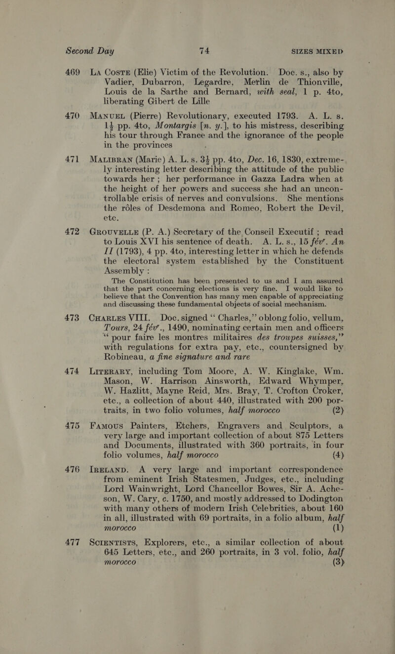 469 La Costs (Elie) Victim of the Revolution. Doc. s., also by Vadier, Dubarron, Legardre, Merlin de Thionville, Louis de la Sarthe and Bernard, with seal, 1 p. 4to, liberating Gibert de Lille 470 MANuvuEL (Pierre) Revolutionary, executed 1793. A. L. s. 14 pp. 4to, Montargis [n. y.], to his mistress, describing his tour through France and the ignorance of the people in the provinces 471 Matispran (Marie) A. L.s. 34 pp. 4to, Dec. 16, 1830, extreme- ly interesting letter describing the attitude of the public towards her ; her performance in Gazza Ladra when at the height of her powers and success she had an uncon- trollable crisis of nerves and convulsions. She mentions the roles of Desdemona and Romeo, Robert the Devil, ete. 472 GROUVELLE (P. A.) Secretary of the Conseil Executif ; read to Louis XVI his sentence of death. A. L.s., 15 fév’. An II (1793), 4 pp. 4to, interesting letter in which he defends the electoral system established by the Constituent Assembly : The Constitution has been presented to us and I am assured that the part concerning elections is very fine. I would like to believe that the Convention has many men capable of appreciating and discussing these fundamental objects of social mechanism. 473 CuHarues VIII. Doc. signed “ Charles,” oblong folio, vellum, Tours, 24 fév’., 1490, nominating certain men and officers “* your faire les montres militaires des trowpes suisses,”” with regulations for extra pay, etc., countersigned by Robineau, a fine signature and rare 474 Lirerary, including Tom Moore, A. W. Kinglake, Wm. Mason, W. Harrison Ainsworth, Edward Whymper, W. Hazlitt, Mayne Reid, Mrs. Bray, T. Crofton Croker, ete., a collection of about 440, illustrated with 200 por- traits, in two folio volumes, half morocco (2) 475 Famous Painters, Etchers, Engravers and Sculptors, a very large and important collection of about 875 Letters and Documents, illustrated with 360 portraits, in four folio volumes, half morocco (4) 476 IreLtanp. A very large and important correspondence from eminent Irish Statesmen, Judges, ete., including Lord Wainwright, Lord Chancellor Bowes, Sir A. Ache- son, W. Cary, c. 1750, and mostly addressed to Dodington with many others of modern Irish Celebrities, about 160 in all, illustrated with 69 portraits, in a folio album, half morocco (1) 477 Scientists, Explorers, etc., a similar collection of about 645 Letters, etc., and 260 portraits, in 3 vol. folio, half morocco (3)