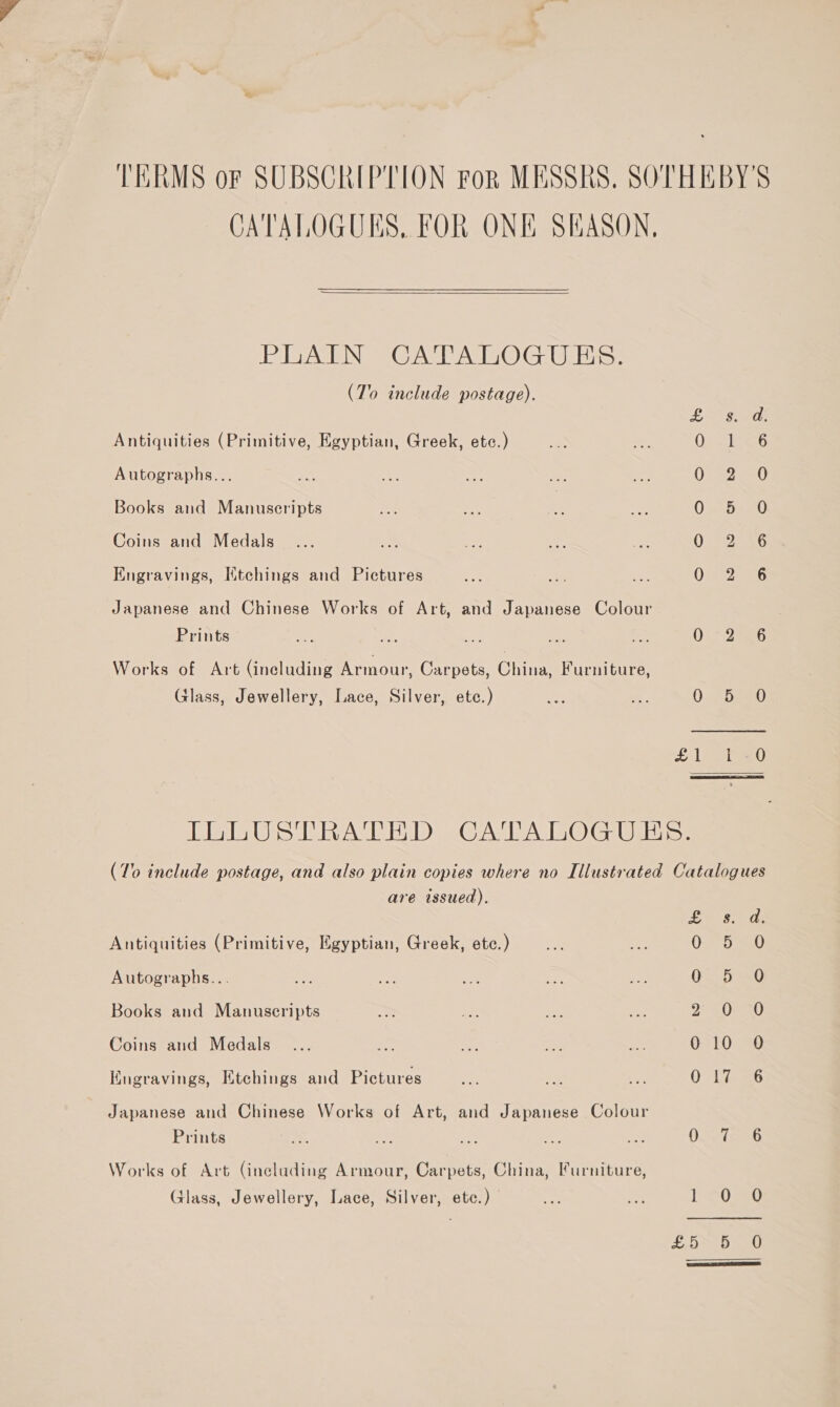 CATALOGUES, FOR ONE SEASON,   Pi ein Ga AO G Gib (To include postage). Antiquities (Primitive, Egyptian, Greek, etc.) Autographs... Books and Manuscripts Coins and Medals Engravings, Ktchings and Pictures Japanese and Chinese Works of Art, and Japanese Colour Prints Works of Art (ineluding Armour, Carpets, Chin Furniture, Glass, Jewellery, Lace, Silver, ete.) Be segs | 0° GP a6 the eats O73 Sea Oetor AG 0-2-6 O26 0. (he Ey a 88, are issued). Antiquities (Primitive, Egyptian, Greek, etc.) Autographs... Books and Manuscripts Coins and Medals Kngravings, Etchings and Pictures Japanese and Chinese Works of Art, and Japanese Colour Prints Works of Art (including Armour, Carpets, China, Furniture, Glass, Jewellery, Lace, Silver, ete.) Pn es ae O80 O2.5° &lt;0 PASS Bias, G10 30 O° Li =6 0. ies PPU at £5 556