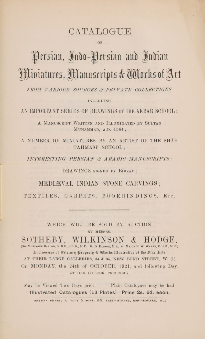 CA A LOG EE Persian, Indo- Persian and Indian Mimatures, Manuscripts &amp; Gdlorks of Art FROM VARIOUS SOURCES &amp; PRIVATE COLLECTIONS, INCLUDING AN IMPORTANT SERIES OF DRAWINGS OF THE AKBAR SCHOOL ; A MANUSCRIPT WRITTEN AND ILLUMINATED BY SULTAN MUHAMMAD, A.D. 1564; A NUMBER OF MINIATURES BY AN ARTIST OF THE SHAH TAHMASP SCHOOL ; INTERESTING PERSIAN &amp; ARABIC MANUSCRIPTS ; DRAWING! SIGNED RY BIHZAD ; MEDIZAVAL INDIAN STONE CARVINGS ; ee LiL, CAR PELS, BOOK BIN DINGS. Hite,  WHICH..WH.I...BR. SOLD BY.” AUCTION, BY MESSRS. SOTHEBY, WILKINSON &amp; HODGE. (Sirk MonraGuk Bartow, K.B.E., LL.D., M.P. G. D. Hopson, M.A. &amp; Masor F. W. Warr#, O.B.E., M.C.) Auctioneers of Literary Property &amp; Wlorks illustrative of the Fine Arts, AT THEIR LARGE GALLERIES, 34 &amp; 35, NEW BOND STREET, W. (1) On MONDAY, the 24th of OCTOBER, 1921, and following Day, AT ONE O CLOCK PRECISELY.  May be Viewed Two Days prior, Plain Catalogues may be had Illustrated Catalogues (13 Plates)—Price 2s. 6d. each.  DRYDEN PRESS: J. DAVY &amp; SONS, 8-9, FRITH-STRERT, SOHO-SQUARK, W.1,