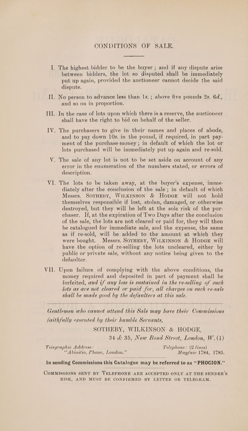 I. The highest bidder to be the buyer ; and if any dispute arise between bidders, the lot so disputed shall be immediately put up again, provided the auctioneer cannot decide the said dispute. II. No person to advance less than Is. ; above five pounds 2s. 6d., and so on in proportion. III. In the case of lots upon which there is a reserve, the auctioneer shall have the right to bid on behalf of the seller. IV. The purchasers to give in their names and places of abode, and to pay down 10s. in the pound, if required, in part pay- ment of the purchase-money ; in default of which the lot or lots purchased will be immediately put up again and re-sold. V. The sale of any lot is not to be set aside on account of any error in the enumeration of the numbers stated, or errors of description. VI. The lots to be taken away, at the buyer’s expense, imme- diately after the conclusion of the sale ; in default of which Messrs. SOTHEBY, WILKINSON &amp; HopGE will not hold themselves responsible if lost, stolen, damaged, or otherwise destroyed, but they will be left at the sole risk of the pur- chaser. If, at the expiration of ’'wo Days after the conclusion of the sale, the lots are not cleared or paid for, they will then be catalogued for immediate sale, and the expense, the same as if re-sold, will be added to the amount at which they were bought. Messrs. SOTHEBY, WILKINSON &amp; HopGE will have the option of re-selling the lots uncleared, either by public or private sale, without any notice being given to the defaulter. VII. Upon failure of complying with the above conditions, the money required and deposited in part of payment shall be forfeited, and 7f any loss 1s sustained in the re-selling of such lots as ave not cleared or paid for, all charges on such re-sale shall be made good by the defaulters at this sale.  Gentlemen who cannot attend this Sale may have their Commissions jaithfully executed by their humble Servants, SOTHEBY, WILKINSON &amp; HODGE, 34 &amp; 35, New Bond Street, London, W. (1) Telegraphic Address: Telephone: (2 lines) **Abinitio, Phone, London.” Mayfair 1784, 1785,  in sending Commissions this Catalogue may be referred to as ‘‘PHOCION.”’  CoMMISSIONS SENT BY TELEPHONE ARE ACCEPTED ONLY AT THE SENDER’S RISK, AND MUST BE CONFIRMED BY LETTER OR TELEGRAM.