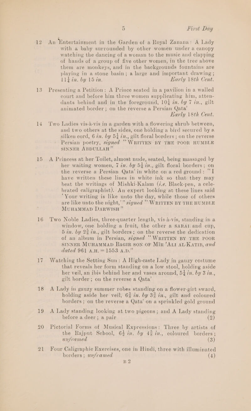13 14 15 16 i} 18 19 20 oe ~ 5 first Day with a baby surrounded by other women under a canopy watching the dancing of a woman to the music and clapping of hands of a group of five other women, in the tree above them are monkeys, and in the backgrounds fountains are playing in a stone basin; a large and important drawing ; lldin. by 15 in. Larly 18th Cent. Presenting a Petition: A Prince seated in a pavilion in a walled court and before him three women supplicating him, atten- dants behind and in the foreground, 104 in. by 7 in., gilt animated border; on the reverse a Persian Qata’ Karly 18th Cent. ‘Two Ladies vis-a-vis in a garden with a flowering shrub between, and two others at the sides, one holding a bird secured by a silken cord, 6 7m. by 54 in., gilt floral borders ; on the reverse Persian poetry, signed “WRITTEN BY THE POOR HUMBLE SINNER ABDULLAH” A Princess at her Toilet, almost nude, seated, being massaged by her waiting women, 7 in. by 547in., gilt floral borders; on the reverse a Persian Qata’ in white on a red ground: ‘I have written these lines in white ink so that they may beat the writings of Mishki-Kalam (7.e. Black-pen, a cele- brated caligraphist). An expert looking at these lines said ‘Your writing is like unto the day, while those of others are like unto the night,’” signed “* WRITTEN BY THE HUMBLE MUHAMMAD DARWISH” Two Noble Ladies, three-quarter length, vis-a-vis, standing in a window, one holding a fruit, the other a SARAT and cup, 5in. by 22in., gilt borders; on the reverse the dedication of an album in Persian, signed “WRITTEN BY THE POOR SINNER MUHAMMAD BAGIR SON OF Mir ’ALI AL-KATIB, and dated 961 A.H.=1553 A.p.” Watching the Setting Sun: A High-caste Lady in gauzy costume that reveals her form standing on a low stool, holding aside her veil, an ibis behind her and vases around, 547. by 3 in., gilt border; on the reverse a Qata’ A Lady in gauzy summer robes standing on a flower-girt sward, holding aside her veil, 62 in. by 32 in., gilt and coloured borders ; on the reverse a Qata’ on a sprinkled gold ground A Lady standing looking at two pigeons; and A Lady standing before a deer; a pair (2) Pictorial Forms of Musical Expressions: Three by artists of the Rajput School, 64 in. by 43 %n., coloured borders; unframed (3) Four Caligraphic Exercises, one in Hindi, three with illuminated borders; unframed (4) B2