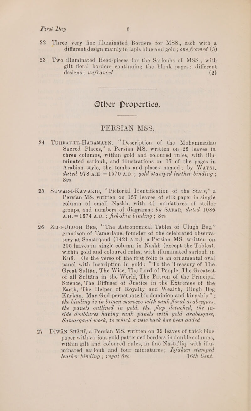 22 Three very fine illuminated Borders for MSS., each with a different design mainly in lapis blue and gold; one framed (3) 23 Two illuminated Head-pieces for the Sarlouhs of MSS., with gilt floral borders continuing the blank pages; different designs; unframed (2)   Other Properties. PERSIAN MSS. 24 TUHFAT-UL-HARAMAYN, © Description of the Mohammadan Sacred Places,” a Persian MS. written on 26 leaves in three columns, within gold and coloured rules, with illu- minated sarlouh, and illustrations on 17 of the pages in Arabian style, the tombs and places named; by Waysi, dated 978 A.H.=1570 A.vD.; gold stamped leather binding ; 8v0 25 Suwar-I-KawakiB, “Pictorial Identification of the Stars,” a Persian MS. written on 157 leaves of silk paper in single column of small Naskh, with 41 miniatures of stellar groups, and numbers of diagrams; by Sarar, dated 1085 A.H.= 1674 A.D. ; fish-skin binding ; 8vo 26 Zis-1-UrucnH Bre, “The Astronomical Tables of Ulugh Beg,” grandson of ‘Tamerlane, founder of the celebrated observa- tory at Samargand (1421 A.p.), a Persian MS. written on. 205 leaves in single column in Naskh (except the Tables), within gold and coloured rules, with illuminated sarlouh in Kufi. On the verso of the first folio is an ornamental oval panel with inscription in gold: “To the Treasury of The. Great Sultan, The Wise, The Lord of People, The Greatest. of all Sultans in the World, The Patron of the Principal Science, The Diffuser of Justice in the Extremes of the Earth, The Helper of Royalty and Wealth, Ulugh Beg Kirkan. May God perpetuate his dominion and kingship ” ; the binding is in brown morocco with sunk floral arabesques, the panels outlined in gold, the flap detached, the in- side doublures having sunk panels with gold arabesques, Samarqand work, to which a new back has been added 97 DIwAN SHAHI, a Persian MS. written on 39 leaves of thick blue paper with various gold patterned borders in double columns, within gilt and coloured rules, in fine Nasta’liq, with illu- minated sarlouh and four miniatures; Isfahan stamped leather binding ; royal 8vo 16th Cent.
