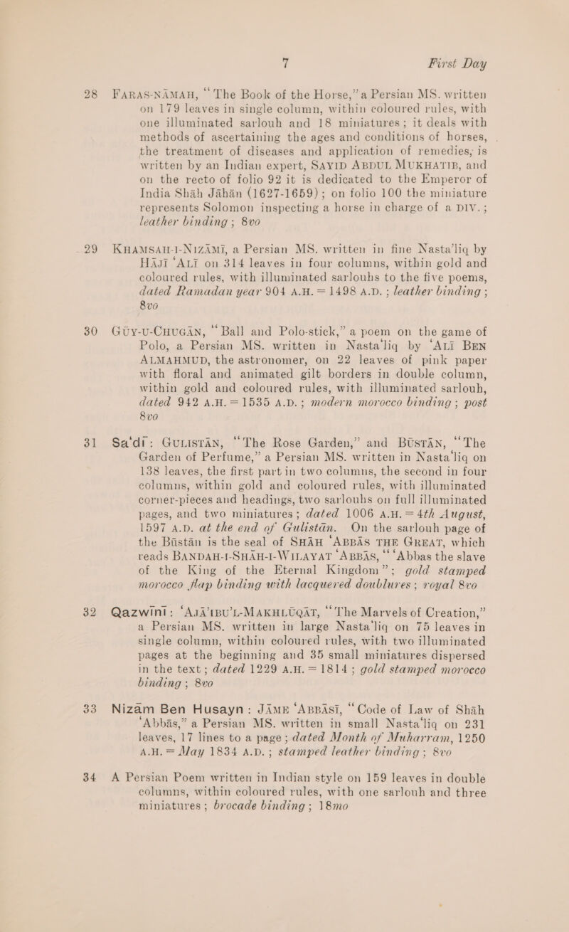 28 FaRAS-NAMAH, © The Book of the Horse,” a Persian MS. written on 179 leaves in single column, within coloured rules, with one illuminated sarlouh and 18 miniatures; it deals with methods of ascertaining the ages and conditions of horses, the treatment of diseases and application of remedies, is written by an Indian expert, SAyiID ABDUL MUKHATIB, and on the recto of folio 92 it is dedicated to the Emperor of India Shah Jahan (1627-1659); on folio 100 the miniature represents Solomon inspecting a horse in charge of a DIV.; leather binding ; 8vo 29 KuHamsau-1-N1ZAMI, a Persian MS. written in fine Nasta’liq by HAsi “ALI on 314 leaves in four columns, within gold and coloured rules, with illuminated sarlouhs to the five poems, dated Ramadan year 904 A.H.= 1498 A.D. ; leather binding ; 8vo 30 Gty-u-CuHuGAn, “Ball and Polo-stick,” a poem on the game of Polo, a Persian MS. written in Nastaliq by ‘ALi Brn ALMAHMUD, the astronomer, on 22 leaves of pink paper with floral and animated gilt borders in double column, within gold and coloured rules, with illuminated sarlouh, dated 942 A.H.=1535 a.p.; modern morocco binding ; post 8 v0 31 Sa‘di: Gunisran, “The Rose Garden,” and Butsran, “The Garden of Perfume,” a Persian MS. written in Nasta'‘liq on 138 leaves, the first part in two columns, the second in four eolumns, within gold and coloured rules, with illuminated corner-pieces and headings, two sarlouhs on full illuminated pages, and two miniatures; dated 1006 a.H.=4th August, 1597 A.D. at the end of Gulistan. On the sarlouh page of the Bistan is the seal of SHAH ‘ABBAS THE Great, which reads BANDAH-I-SHAH-I-WILAYAT ABBAS, ‘‘ ‘Abbas the slave of the King of the Eternal Kingdom”; gold stamped morocco flap binding with lacquered doublures ; royal 8vo 32 Qazwint: ‘AsA’1BU’L-MAKHLUQAT, “The Marvels of Creation,” a Persian MS. written in large Nasta liq on 75 leaves in single column, within coloured rules, with two illuminated pages at the beginning and 35 small miniatures dispersed in the text; dated 1229 A.H.=1814; gold stamped morocco binding ; 8vo 33 Nizam Ben Husayn: JAmeE ‘ABBAS, “Code of Law of Shah ‘Abbas,” a Persian MS. written in smal] Nasta‘liq on 231 leaves, 17 lines to a page; dated Month of Muharram, 1250 A.H. = May 1834 a.v.; stamped leather binding ; 8vo 34 A Persian Poem written in Indian style on 159 leaves in double eolumns, within coloured rules, with one sarlouh and three miniatures; brocade binding ; 18mo