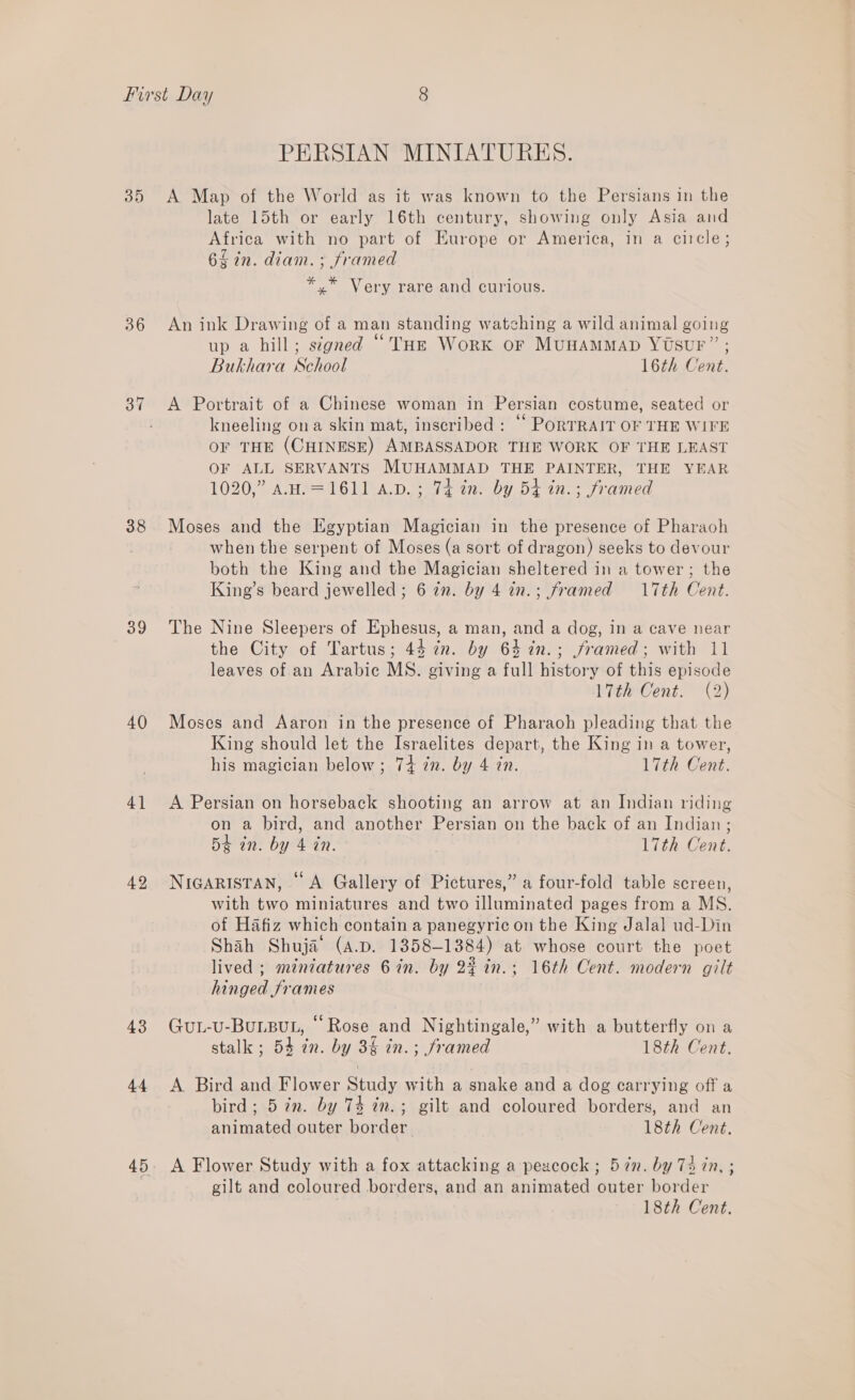 38 39 40 4} 42 43 44 PERSIAN MINIATURES. A Map of the World as it was known to the Persians in the late 15th or early 16th century, showing only Asia and Africa with no part of Europe or America, in a ciicle; 6$2n. diam. ; framed *.* Very rare and curious. An ink Drawing of a man standing watching a wild animal going 5 . ¢ 1 Sey eh) up a hill; signed “THE WorK OF MUHAMMAD YUSUF” ; Bukhara School 16th Cent. A Portrait of a Chinese woman in Persian costume, seated or kneeling ona skin mat, inscribed : “ PoRTRAIT OF THE WIFE OF THE (CHINESE) AMBASSADOR THE WORK OF THE LEAST OF ALL SERVANTS MUHAMMAD THE PAINTER, THE YEAR 1020,” A.H.=1611 a.v.; 74 in. by 54 in.; framed Moses and the Egyptian Magician in the presence of Pharaoh when the serpent of Moses (a sort of dragon) seeks to devour both the King and the Magician sheltered in a tower; the King’s beard jewelled; 6 in. by 4 an.; framed 17th Cent. The Nine Sleepers of Ephesus, a man, and a dog, in a cave near the City of Tartus; 44 7n. by 64 in.; framed; with 11 leaves of an Arabic MS. giving a full history of this episode Lite Cent” {D Moses and Aaron in the presence of Pharaoh pleading that the King should let the Israelites depart, the King in a tower, his magician below ; 74+ 7n. by 4 in. 17th Cent. A Persian on horseback shooting an arrow at an Indian riding on a bird, and another Persian on the back of an Indian ; Bt an. by 4 tn. 17th Cent. NIGARISTAN, © A Gallery of Pictures,” a four-fold table screen, with two miniatures and two illuminated pages from a MS. of Hafiz which contain a panegyric on the King Jalal ud-Din Shah Shuja (a.p. 1358-1384) at whose court the poet lived ; miniatures 6 in. by 23 in.; 16th Cent. modern gilt hinged frames GuL-U-BuLBUL, “Rose and Nightingale,” with a butterfly on a stalk ; 54 in. by 3§ in. ; framed 18th Cent. A Bird and Flower Study with a snake and a dog carrying off a bird; 5 in. by 74 in.; gilt and coloured borders, and an animated outer border 18th Cent. A Flower Study with a fox attacking a peacock ; 5in. by 7 in, ; gilt and coloured borders, and an animated outer border 18th Cent.