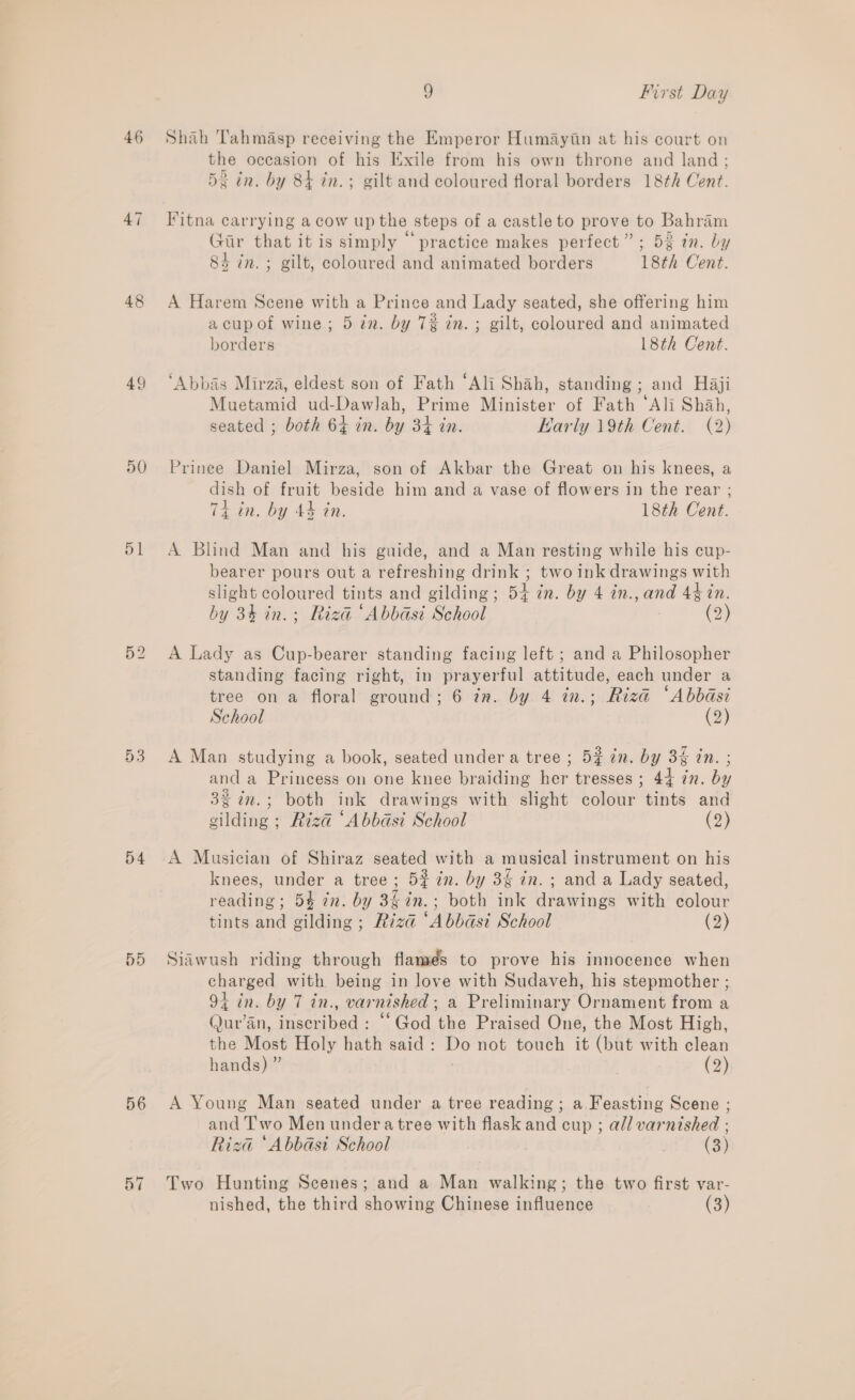 46 48 49 50 51 54 5D 56 pA ~T o First Day Shah Tahmasp receiving the Emperor Humayiin at his court on the occasion of his Exile from his own throne and land ; 53 in. by 84 in.; gilt and coloured floral borders 18th Cent. Fitna carrying acow up the steps of a castle to prove to Bahram Pe . . . ia} . 5 Gir that it is simply practice makes perfect”; 53 tn. by 84 in. ; gilt, coloured and animated borders 18th Cent. A Harem Scene with a Prince and Lady seated, she offering him acupof wine; 5 in. by 7% in. ; gilt, coloured and animated borders 18th Cent. ‘Abbas Mirza, eldest son of Fath ‘Ali Shah, standing ; and Haji Muetamid ud-Dawlah, Prime Minister of Fath ‘Ali Shah, seated ; both 64 in. by 34 in. Karly 19th Cent. (2) Prinee Daniel Mirza, son of Akbar the Great on his knees, a dish of fruit beside him and a vase of flowers in the rear ; 74 in. by 4% in. 18th Cent. A Blind Man and his guide, and a Man resting while his cup- bearer pours out a refreshing drink ; two ink drawings with slight coloured tints and gilding; 54 in. by 4 in., and 44 tn. by 34 in.; Riza ‘Abbasi School (2) A Lady as Cup-bearer standing facing left ; and a Philosopher standing facing right, in prayerful attitude, each under a tree on a floral ground; 6 in. by 4 in.; Riza “Abbasi School (2) A Man studying a book, seated under a tree ; 5¢ in. by 3% tn. ; and a Princess on one knee braiding her tresses; 44 7n. by 32 in.; both ink drawings with slight colour tints and gilding ; Riza ‘Abbasi School (3) A Musician of Shiraz seated with a musical instrument on his knees, under a tree ; 5% in. by 3% in. ; and a Lady seated, reading; 54 7n. by 34in.; both ink drawings with colour tints and gilding ; Rizd “Abbasi School (2) Siawush riding through flamés to prove his innocence when charged with being in love with Sudaveh, his stepmother ; 94 in. by 7 in., varnished; a Preliminary Ornament from a Qur'an, inscribed : “God the Praised One, the Most High, the Most Holy hath said: Do not touch it (but with clean hands) ” (2) A Young Man seated under a tree reading ; a Feasting Scene ; and Two Men undera tree with flask and cup ; all varnished : Riza ‘Abbasi School | (3) Two Hunting Scenes; and a Man walking; the two first var- nished, the third showing Chinese influence (3)