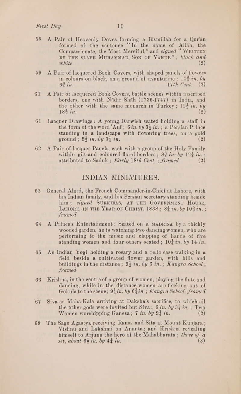 D8 59 60 61 62 63 64 65 66 67 68 A Pair of Heavenly Doves forming a Bismillah for a Qur’an formed of the sentence “In the name of Allah, the Compassionate, the Most Merciful,” and signed “ WriTTEN BY THE SLAVE MUHAMMAD, SON OF YAKUB”; black and white (2) A Pair of lacquered Book Covers, with shaped panels of flowers in colours on black, on a ground of avanturine ; 10% 7n. by 62 in. 17th Cent>~ (2) A Pair of lacquered Book Covers, battle scenes within inscribed borders, one with Nadir Shah (1736-1747) in India, and the other with the same monarch in Turkey; 124 in. by 184 in. By, Lacquer Drawings: A young Darwish seated holding a staff in the form of the word ‘ALI; 6in. by 34 in. ; a Persian Prince standing in a landscape with flowering trees, on a gold ground ; 54 in. by 34 in. (2) A Pair of lacquer Panels, each with a group of the Holy Family within gilt and coloured floral borders ; 8% é7. by 124 in. ; attributed to Sadik ; Karly 18th Cent. ; framed (2) INDIAN MINIATURES. General Alard, the French Commander-in-Chief at Lahore, with his Indian family, and his Persian secretary standing beside him; signed SURKIBAS, AT THE GOVERNMENT HOUSE, LAHORE, IN THE YEAR OF CHRIST, 18388 ; 84 in. by 102 2n. ; Sramed A Prince’s Entertainment: Seated on a MADRISA by a thickly wooded garden, he is watching two dancing women, who are performing to the music and clapping of hands of five standing women and four others seated; 104 7n. by 14 in. An Indian Yogi holding a rosary and a relic case walking in a field beside a cultivated flower garden, with hills and buildings in the distance ; 93 in. by 6 in.; Kangra School ; framed Krishna, in the centre of a group of women, playing the flute and dancing, while in the distance women are flocking out of Gokula to the scene; 94in. by 62in.; Kangra School; framed Siva as Maha-Kala arriving at Daksha’s sacrifice, to which all the other gods were invited but Siva; 67n. by 8% in. ; Two Women worshipping Ganesa; 7 in. by 94 in. (2) The Sage Agastya receiving Rama and Sita at Mount Kupjara ; Vishnu and Lakshmi on Ananta; and Krishna revealing himself to Arjuna the hero of the Mahabharata ; three of a set, about 64 in. by 44 in. (3)