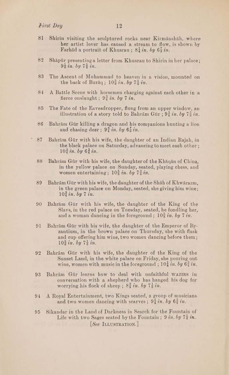 81 83 84 85 86 87 88 89 90 91 93 94 95 Shirin visiting the sculptured rocks near Kirmanshah, where her artist lover has caused a stream to flow, is shown by Farhad a portrait of Khusrau ; 84in. by 6£ in. Shapiir presenting a letter from Khusrau to Shirin in her palace; 94 in. by TR in. The Ascent of Muhammad to heaven in a vision, mounted on the back of Buriq; 10 in. by Thin. A Battle Scene with horsemen charging against each other in a fierce onslaught; 9%7n. by Tin. The Fate of the Havesdropper, flung from an upper window, an illustration of a story told to Bahram Gir ; 92 in. by 73 in. Bahram Gir killing a dragon and his companions hunting a lion and chasing deer; 9%7n. by 65 7n. Bahram Gir with his wife, the daughter of an Indian Rajah, in the black palace on Saturday, advancing to meet each other ; l0#in. by 62in. Bahram Gir with his wife, the daughter of the Khaqan of China, in the yellow palace on Sunday, seated, playing chess, and women entertaining; 102 2n. by Tiin. Bahram Gir with his wife, the daughter of the Shah of Khwarazm, in the green palace on Monday, seated, she giving him wine; 1027n. by 7 in. Bahram Gir with his wife, the daughter of the King of the Slavs, in the red palace on Tuesday, seated, he fondling her, and a woman dancing in the foreground; 10% in. by 7 in. Bahram Gir with his wife, the daughter of the Emperor of By- zantium, in the brown palace on Thursday, she with flask and cup offering him wine, two women dancing before them; 108in. by 74 in. Bahram Gtr with his wife, the daughter of the King of the Sunset Land, in the white palace on Friday, she pouring out. wine, women with music in the foreground ; 104 in. by 62 in. Bahram Gir learns how to deal with unfaithful WAzIRs in conversation with a shepherd who has hanged his dog for worrying his flock of sheep ; 8 in. by 7d in. A Royal Entertainment, two Kings seated, a group of musicians: and two women dancing with scarves ; 947n. by 6% in. Sikandar in the Land of Darkness in Search for the Fountain of Life with two Sages seated by the Fountain ; 9 7n. by 74 in. [See ILLUSTRATION. |