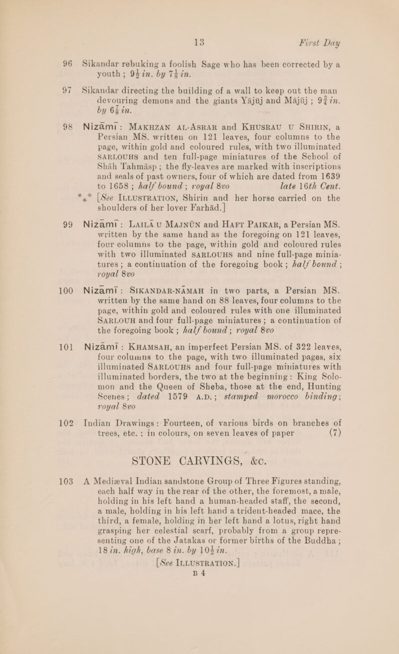 96 Sikandar rebuking a foolish Sage who has been corrected by a youth; 94in. by Thin. 97 Sikandar directing the building of a wall to keep out the man devouring demons and the giants Yajijj and Majij ; 9#7n. by 6g in. . 98 Nizami: MAKHZAN AL-ASRAR and KHUSRAU U SHIRIN, a Persian MS. written on 121 leaves, four columns to the page, within gold and coloured rules, with two illuminated SARLOUHS and ten full-page miniatures of the School of Shah Tahmasp ; the fly-leaves are marked with inscriptions and seals of past owners, four of which are dated from 1639 to 1658; half bound ; royal 8vo late 16th Cent. y* [See ILLUSTRATION, Shirin and her horse carried on the shoulders of her lover Farhad. | 99 Nizami: LamAvu Magntn and Hart PaiKar, a Persian MS. written by the same hand as the foregoing on 121 leaves, four columns to the page, within gold and coloured rules with two illuminated SARLOUHS and nine full-page minia- tures ; a continuation of the foregoing book; half bound ; royal 8vo 100 Nizam?: SIKANDAR-NAMAH in two parts, a Persian MS. written by the same hand on 88 leaves, four columns to the page, within gold and coloured rules with one illuminated SARLOUH and four full-page miniatures; a continuation of the foregoing book ; half bound ; royal 8vo 101 Nizam!: KHAMSAH, an imperfect Persian MS. of 322 leaves, four columns to the page, with two illuminated pages, six illuminated SARLOUHS and four full-page miniatures with illuminated borders, the two at the beginning: King Solo- mon and the Queen of Sheba, those at the end, Hunting Scenes; dated 1579 A.D.; stamped morocco binding; royal 8vo 102 Indian Drawings: Fourteen, of various birds on branches of trees, etc. ; in colours, on seven leaves of paper (7) STONE CARVINGS, é&amp;c. 103 A Medizval Indian sandstone Group of Three Figures standing, each half way in the rear of the other, the foremost, a male, holding in his left hand a human-headed staff, the second, a male, holding in his left hand a trident-headed mace, the third, a female, holding in her left hand a lotus, right hand grasping her celestial scarf, probably from a group repre- senting one of the Jatakas or former births of the Buddha ; 18in. high, base 8 in. by 104 in. [See ILLUSTRATION. | B4