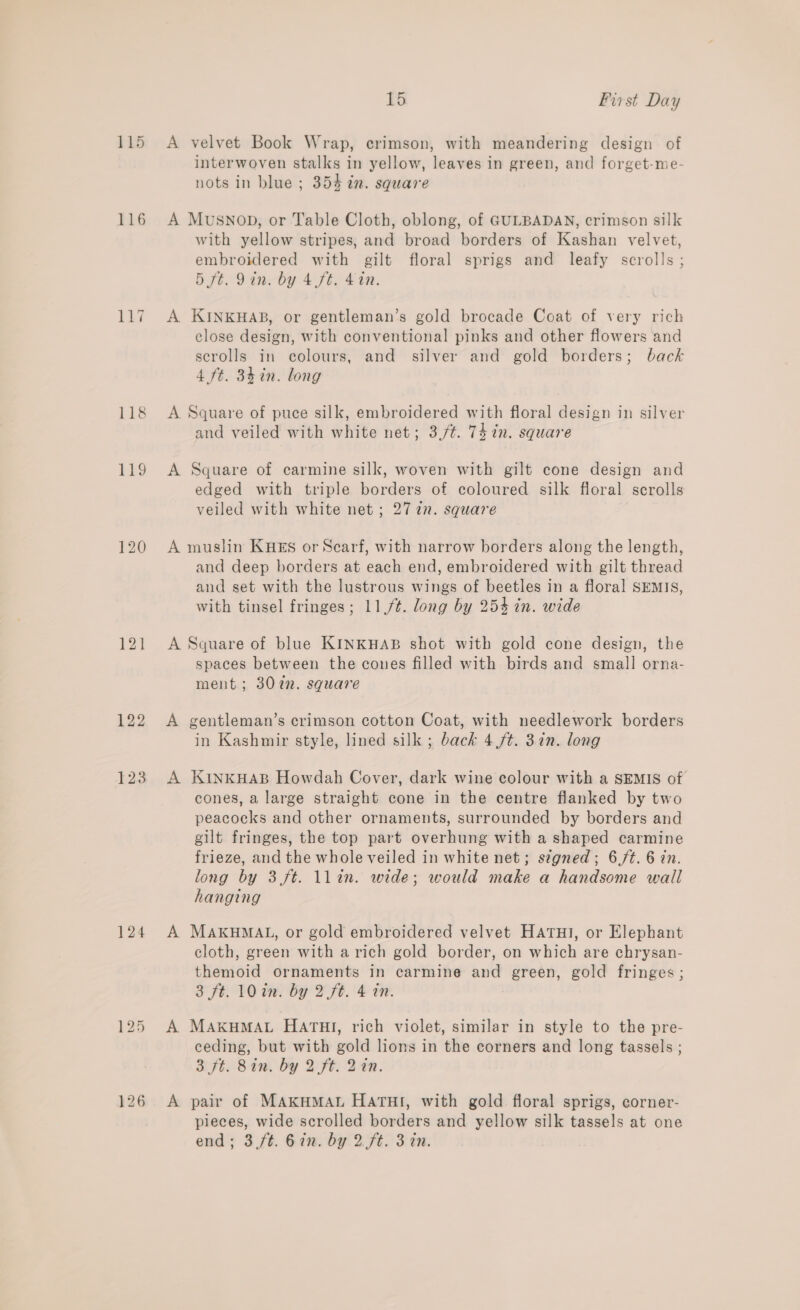 115 116 122 123 124 15 Pirst Day A velvet Book Wrap, crimson, with meandering design of interwoven stalks in yellow, leaves in green, and forget-me- nots in blue ; 354 in. square A Musnop, or Table Cloth, oblong, of GULBADAN, crimson silk with yellow stripes, and broad borders of Kashan velvet, embroidered with gilt floral sprigs and leafy scrolls ; 5 ft. Qin. by 4 ft. 440. A KINKHAB, or gentleman’s gold brocade Coat of very rich close design, with conventional pinks and other flowers and scrolls in colours, and silver and gold borders; back 4 ft. 84 in. long A Square of puce silk, embroidered with floral design in silver and veiled with white net; 3,/¢. 74 in. square A Square of carmine silk, woven with gilt cone design and edged with triple borders of coloured silk floral scrolls veiled with white net; 277n. square A muslin KHES or Scarf, with narrow borders along the length, and deep borders at each end, embroidered with gilt thread and set with the lustrous wings of beetles in a floral SEMIS, with tinsel fringes; 11,/¢. long by 25% in. wide A Square of blue KINKHAB shot with gold cone design, the spaces between the cones filled with birds and small orna- ment; 3072. square A gentleman’s crimson cotton Coat, with needlework borders in Kashmir style, lined silk ; back 4 /t. 37in. long A KiINKHAB Howdah Cover, dark wine colour with a SEMIS of cones, a large straight cone in the centre flanked by two peacocks and other ornaments, surrounded by borders and gilt fringes, the top part overhung with a shaped carmine frieze, and the whole veiled in white net; signed; 6./¢. 6 in. long by 3 ft. llin. wide; would make a handsome wall hanging A MAKHMAL, or gold embroidered velvet HATHI, or Elephant cloth, green with a rich gold border, on which are chrysan- themoid ornaments In carmine and green, gold fringes; 3 ft. 10 in. by 2 ft. 4 in. A MAKHMAL HATHI, rich violet, similar in style to the pre- ceding, but with gold lions in the corners and long tassels ; 3 ft. Bin. by 2 ft: 242. A pair of MAKHMAL HATHI, with gold floral sprigs, corner- pieces, wide scrolled borders and yellow silk tassels at one