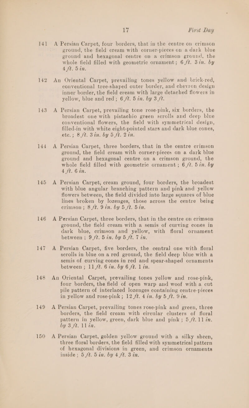 141 142 143 144 145 146 147 148 149 150 17 First Day ground, the field cream with corner-pieces on a dark blue ground and hexagonal centre on a crimson ground, the whole field filled with geometric ornament; 6 /t. 37n. by 4 ft. 5in. conventional tree-shaped outer border, and chevron design inner border, the field cream with large detached flowers in yellow, blue and red; 6/¢. 5 in. by 3 ft. broadest one with pistachio green scrolls and deep blue conventional flowers, the field with symmetrical design, filled-in with white eight-pointed stars and dark blue cones, ete.; 8 ft. 32m: -by 5 ft. 2 iM. ground, the field cream with corner-pieces on a dark blue ground and hexagonal centre on a crimson ground, the whole field filled with geometric ornament; 6/¢. 5in. by 4 ft. 6 in. with blue angular branching pattern and pink and yellow flowers between, the field divided into large squares of blue lines broken by lozenges, those across the centre being crimson; 8f¢. 9in. by 5 ft. 5in. ground, the field cream with a semis of curving cones in dark blue, crimson and yellow, with floral ornament between ; 9/¢. 5in. by 5 ft. 7 in. scrolls in blue on a red ground, the field deep blue with a semis of curving cones in red and spear-shaped ornaments between ; 11,/¢. 62n. by 6 ft. 1 in. four borders, the field of open warp and woof with a cut pile pattern of interlaced lozenges containing centre-pieces in yellow and rose-pink ; 12 /¢. 4 in. by 5 ft. Qin. borders, the field cream with circular clusters of floral pattern in yellow, green, dark blue and pink; 5./¢.11 in. by St. tl ia. three floral borders, the field filled with symmetrical pattern of hexagonal divisions in green, and crimson ornaments