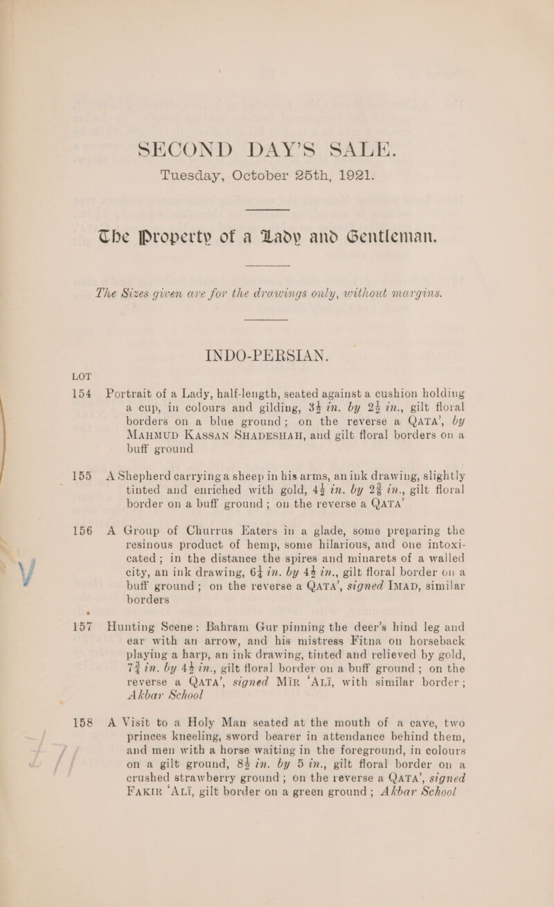 SECOND DAY’S SALE. Tuesday, October 25th, 1921. Che Property of a Lady and Gentleman, The Sizes gwen are for the drawings only, without margins. INDO-PERSIAN. LOT 154 Portrait of a Lady, half-length, seated against a cushion holding a cup, in colours and gilding, 34 in. by 24 in., gilt floral borders on a blue ground; on the reverse a QATA’, by MAHMUD KassaN SHADESHAH, and gilt floral borders on a buff ground 155 AShepherd carrying a sheep in his arms, anink drawing, slightly tinted and enriched with gold, 44 in. by 2% in., gilt floral border on a buff ground; on the reverse a QATA’ 156 A Group of Churrus Eaters in a glade, some preparing the resinous product of hemp, some hilarious, and one intoxi- cated; in the distance the spires and minarets of a walled city, an ink drawing, 64 7m. by 44 2n., gilt floral border on a buff ground; on the reverse a QATA’, signed IMAD, similar borders 157 Hunting Scene: Bahram Gur pinning the deer’s hind leg and ear with an arrow, and his mistress Fitna on horseback playing a harp, an ink drawing, tinted and relieved by gold, Tein. by 44 in., gilt floral border on a buff ground; on the reverse a QATA’, signed Mir ‘Axi, with similar border; Akbar School 158 A Visit to a Holy Man seated at the mouth of a cave, two princes kneeling, sword bearer in attendance behind them, and men with a horse waiting in the foreground, in colours on a gilt ground, 84 in. by 5 in., gilt floral border on a crushed strawberry ground; on the reverse a QATA’, stgned FAKIR ‘ALI, gilt border on a green ground; Akbar School