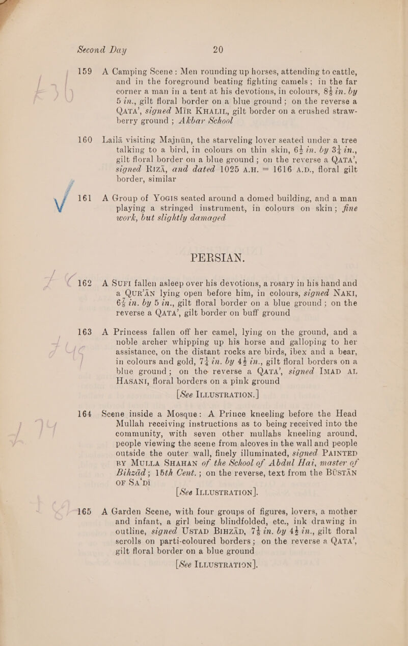  159 160 161 ( 162 163 164 A Camping Scene: Men rounding up horses, attending to cattle, and in the foreground beating fighting camels; in the far corner a man in a tent at his devotions, in colours, 8472. by 5 in., gilt floral border on a blue ground; on the reverse a QATA’, signed Mir KHALIL, gilt border on a crushed straw- berry ground ; Akbar School Laila visiting Majnin, the starveling lover seated under a tree talking to a bird, in colours on thin skin, 64 7n. by 34 7n., gilt floral border on a blue ground; on the reverse a QATA’, signed Riza, and dated 1025 a.u. = 1616 A.D., floral gilt border, similar A Group of YoGIS seated around a domed building, and a man playing a stringed instrument, in colours on skin; fine work, but slightly damaged PERSIAN. A SUFI fallen asleep over his devotions, a rosary in his hand and a QUR’AN lying open before him, in colours, s7gned NAKI, 64 in. by 5in., gilt floral border on a blue ground; on the reverse a QATA’, gilt border on buff ground A Princess fallen off her camel, lying on the ground, and a noble archer whipping up his horse and galloping to her assistance, on the distant rocks are birds, ibex and a bear, in colours and gold, 7+ in. by 44% in., gilt floral borders on a blue ground; on the reverse a QAtTA’, signed IMAD AL HASANI, floral borders on a pink ground [See ILLUSTRATION. | Scene inside a Mosque: A Prince kneeling before the Head Mullah receiving instructions as to being received into the community, with seven other mullahs kneeling around, people viewing the scene from alcoves in the wall and people outside the outer wall, finely illuminated, s¢gned PAINTED BY Mulia SHAHAN of the School of Abdul Hai, master of Bihzad ; 15th Cent. ; on the reverse, text from the BUSTAN OF SA‘Di : [See ILLUSTRATION ]. and infant, a girl being blindfolded, etc., ink drawing in outline, stgned Ustad Binzap, 74 in. by 44 in., gilt floral scrolls on parti-coloured borders; on the reverse a QATA’, gilt floral border on a blue ground [See ILLUSTRATION |.