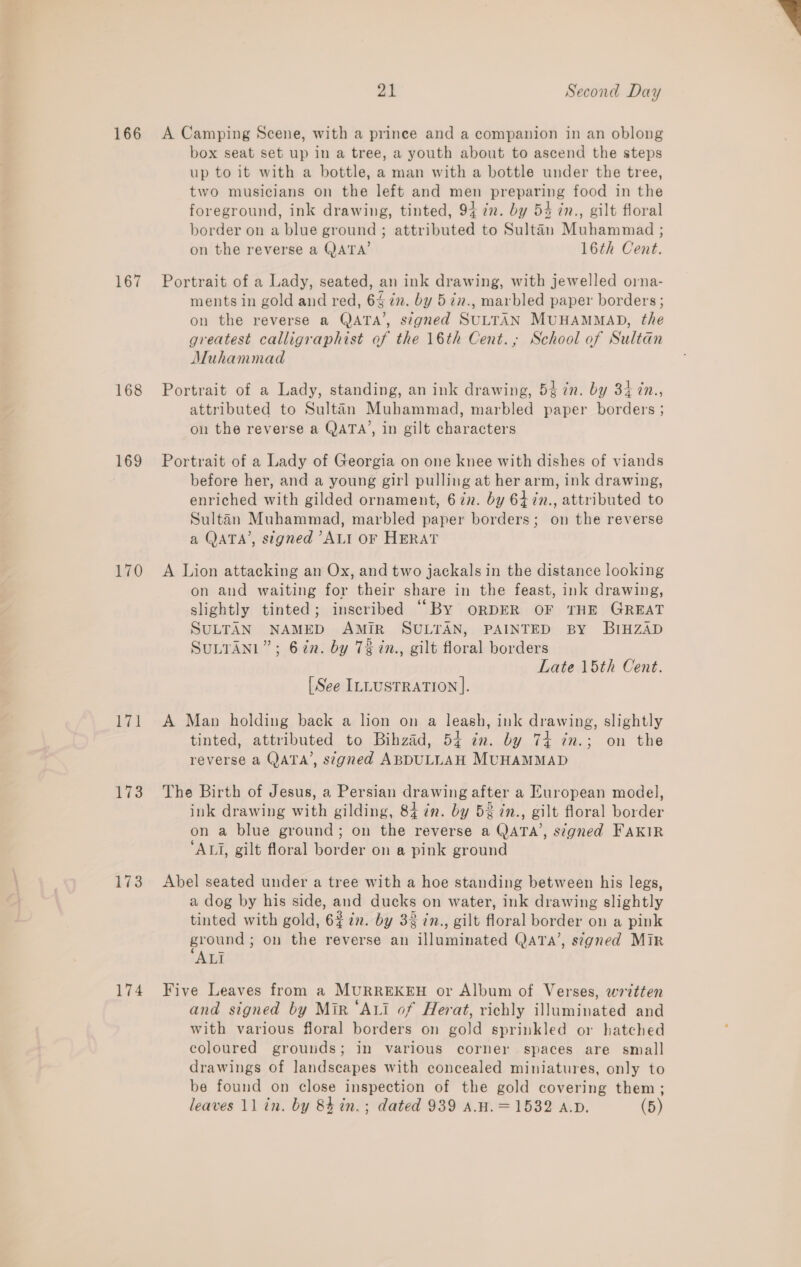 166 167 169 170 hid 173 173 174 A Camping Scene, with a prince and a companion in an oblong box seat set up in a tree, a youth about to ascend the steps up to it with a bottle, a man with a bottle under the tree, two musicians on the left and men preparing food in the foreground, ink drawing, tinted, 94 7n. by 54 in., gilt floral border on a blue ground ; attributed to Sultan Muhammad ; Portrait of a Lady, seated, an ink drawing, with jewelled orna- ments in gold and red, 64 in. by 5in., marbled paper borders ; on the reverse a QATA’, signed SULTAN MUHAMMAD, the greatest calligraphist of the 16th Cent.; School of Sultan Muhammad Portrait of a Lady, standing, an ink drawing, 53 7n. by 34 in., attributed to Sultan Muhammad, marbled paper borders ; on the reverse a QATA’, in gilt characters Portrait of a Lady of Georgia on one knee with dishes of viands before her, and a young girl pulling at her arm, ink drawing, enriched with gilded ornament, 6 in. by 64 7n., attributed to Sultan Muhammad, marbled paper borders; on the reverse a QATA’, signed ’ALI OF HERAT A Lion attacking an Ox, and two jackals in the distance looking on and waiting for their share in the feast, ink drawing, slightly tinted; inscribed ‘““By ORDER OF THE GREAT SULTAN NAMED AMIR SULTAN, PAINTED BY BIHZAD SuLTANL”; 6 in. by 73 in., gilt floral borders Late 15th Cent. A Man holding back a lion on a leash, ink drawing, slightly tinted, attributed to Bihzad, 54 cn. by 74 in.; on the reverse a QATA’, signed ABDULLAH MUHAMMAD The Birth of Jesus, a Persian drawing after a European model, ink drawing with gilding, 84 in. by 52 in., gilt floral border on a blue ground; on the reverse a QaTAa’, signed FAKIR ‘ALI, gilt floral border on a pink ground Abel seated under a tree with a hoe standing between his legs, a dog by his side, and ducks on water, ink drawing slightly tinted with gold, 6% in. by 3% in., gilt floral border on a pink ground ; on the reverse an illuminated QatTa’, s7gned Mir ALI Five Leaves from a MURREKEH or Album of Verses, wavtten and signed by Mir ‘Axi of Herat, richly illuminated and with various floral borders on gold sprinkled or hatched coloured grounds; in various corner spaces are small drawings of landscapes with concealed miniatures, only to be found on close inspection of the gold covering them; 