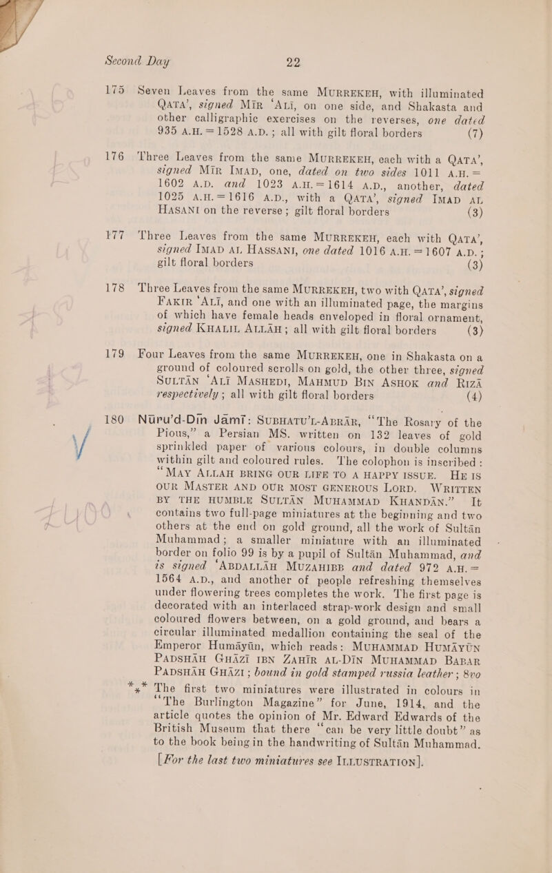  175 176 belied 178 179 180 Seven Leaves from the same Murrekeu, with illuminated QAtA’, signed Mir “Ati, on one side, and Shakasta and other calligraphic exercises on the reverses, one dated 935 AH. = 1528 a.p.; all with gilt floral borders (7) Three Leaves from the same MURREKEH, each with a QATA’, signed Mir Iman, one, dated on two sides 1011 A.H. = 1602 A.D. and 1023 A.w.=1614 A.D., another, dated 1025 A.H.=1616 A.D., with a QATA’, signed IMAD ATL HASANI on the reverse; gilt floral borders (3) Three Leaves from the same MuRREKEH, each with QATA’, signed IMAD AL HASSANI, one dated 1016 A.H. =1607 A.D. : gilt floral borders 39 Three Leaves from the same MURREKEH, two with QATA’, signed Faxktr ‘ALi, and one with an illuminated page, the margins of which have female heads enveloped in floral ornament, signed KHALIL ALLAH; all with gilt floral borders (3) Four Leaves from the same MURREKEH, one in Shakasta on a ground of coloured scrolls on gold, the other three, signed SuLTAN “ALI MasHepl, MAHMup Bin AsHoK and RIZzA respectively ; all with gilt floral borders (4) Nuru’d-Din Jam7: SupHatu’s-ApRraAr, “The Rosary of the Pious,” a Persian MS. written on 132 leaves of gold sprinkled paper of various colours, in double columns within gilt and coloured rules. ‘he colophon is inscribed : “May ALLAH BRING OUR LIFE TO A HAPPY ISSUE. HE IS OUR MASTER AND OUR MOST GENEROUS LORD. WRITTEN BY THE HUMBLE SULTAN MUHAMMAD KHANDAN.” It contains two full-page miniatures at the beginning and two others at the end on gold ground, all the work of Sultan Muhammad; a smaller miniature with an illuminated border on folio 99 is by a pupil of Sultan Muhammad, and is signed ‘ABDALLAH Muzauiep and dated 972 AH. = 1564 A.p., and another of people refreshing themselves under flowering trees completes the work. The first page is decorated with an interlaced strap-work design and small coloured flowers between, on a gold ground, and bears a circular illuminated medallion containing the seal of the Emperor Humayiin, which reads: MunHAMMAD HumAytn PADSHAH GHAZI IBN ZAHIR AL-DIN MUHAMMAD BABAR PADSHAH GHAZI; bound in gold stamped russia leather ; 8vo The first two miniatures were illustrated in colours in a bhe Burlington Magazine” for June, 1914, and the article quotes the opinion of Mr. Edward Edwards of the British Museum that there “can be very little doubt” as to the book being in the handwriting of Sultan Muhammad. [For the last two miniatures see ILLUSTRATION].