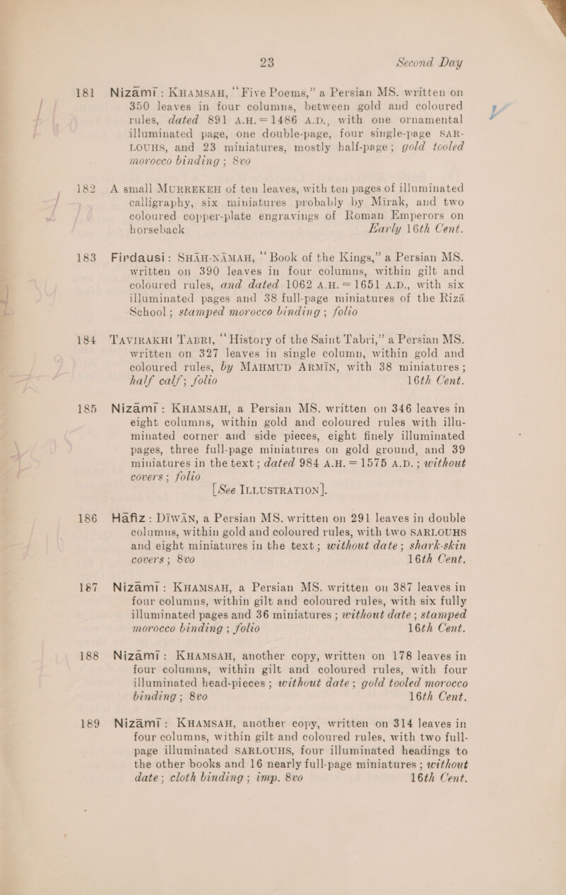 ia 181 183 184 185 186 187 188 189 Nizam: KHAamsau, Five Poems,” a Persian MS. written on 350 leaves in four columns, between gold and coloured rules, dated 891 A.H.=1486 A.D., with one ornamental illuminated page, one double-page, four single-page SAR- morocco binding ; S8vo A small MURREKEH of ten leaves, with ten pages of illuminated calligraphy, six miniatures probably by Mirak, and two coloured copper-plate engravings of Roman Emperors on horseback Early 16th Cent. Firdausi: SHAH-NAMAH, — Book of the Kings,” a Persian MS. written on 390 leaves in four columns, within gilt and coloured rules, and dated 1062 A.H.=1651 A.D., with six illuminated pages and 38 full-page miniatures of the Riza School ; stamped morocco binding ; folio TAVIRAKHI TapRrli, © History of the Saint Tabri,” a Persian MS. written on 327 leaves in single column, within gold and coloured rules, by MAHMUD ARMIN, with 38 miniatures ; half calf; folio 16th Cent. Nizam! : KHAMSAH, a Persian MS. written on 346 leaves in eight columns, within gold and coloured rules with illu- minated corner and side pieces, eight finely illuminated pages, three full-page miniatures on gold ground, and 39 miniatures in the text ; dated 984 A.H.=1575 A.v. ; without covers ; folio Hafiz: DIWAN, a Persian MS. written on 291 leaves in double columns, within gold and coloured rules, with two SARLOUHS and eight miniatures in the text; without date; shark-skin covers ; 8vo 16th Cent. Nizami: KHAMSAH, a Persian MS. written on 387 leaves in four columns, within gilt and coloured rules, with six fully illuminated pages and 36 miniatures ; without date ; stamped morocco binding ; folio 16th Cent. Nizami: KHAMSAH, another copy, written on 178 leaves in four columns, within gilt and coloured rules, with four illuminated head-pieces ; without date; gold tooled morocco binding ; 8vo 16th Cent. Nizami: KHAMSAH, another copy, written on 314 leaves in four columns, within gilt and coloured rules, with two full- page illuminated SARLOUHS, four illuminated headings to the other books and 16 nearly full-page miniatures ; without date; cloth binding ; imp. 8va 16th Cent. 