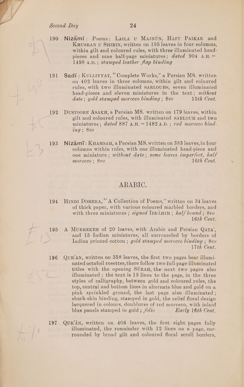  190 Lesa 192 193 194 196 197 KCHUSRAN U SHIRIN, written on 195 leaves in four columns, within gilt and coloured rules, with three illuminated head- pieces and nine half-page miniatures; dated 904 A.H.= 1498 A.D.; stamped leather flap binding on 402 leaves in three columns, within gilt and coloured rules, with two illuminated SARLOUHS, seven illuminated head-pieces and eleven miniatures in the text; without date; gold stamped morocco binding ; 8vo 15th Cent. gilt and coloured rules, with illuminated SARLOUH and two miniatures; dated 887 A.H.=1482a.D.; red morocco bind- ing; 8vo columns within rules, with one illuminated head-piece and one miniature ; without date; some leaves imperfect, half morocco ; 8vo 16th Cent. ARABIC. of thick paper, with various coloured marbled borders, and with three miniatures ; s¢gned IBRAHIM; half bound; 8vo 16th Cent. and 15 Indian miniatures, all surrounded by borders of Indian printed cotton ; gold stamped morocco binding ; 8vo 17th Cent. nated octafoil rosettes, there follow two full-page illuminated titles with the opening SURAH, the next two pages also illuminated ; the text is 13 lines to the page, in the three styles of calligraphy, between gold and coloured rules, the top, central and bottom lines in alternate blue and gold on a pink sprinkled ground, the last page also illuminated ; shark-skin binding, stamped in gold, the relief floral design lacquered in colours, doublures of red moroeco, with inlaid blue panels stamped in gold ; folio Early 16th Cent. illuminated, the remainder with 12 lines on a page, sur- rounded by broad gilt and coloured floral scroll borders,