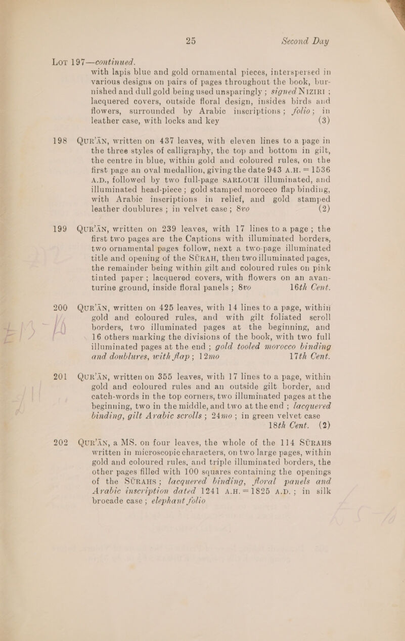 Lot 197—continued. with lapis blue and gold ornamental pieces, interspersed in various designs on pairs of pages throughout the book, bur- nished and dull gold being used unsparingly ; segned N1zIRI ; lacquered covers, outside floral design, insides birds and flowers, surrounded by Arabic inscriptions; folio; in leather case, with locks and key (3) 198 QuUR’AN, written on 437 leaves, with eleven lines to a page in the three styles of calligraphy, the top and bottom in gilt, the centre in blue, within gold and coloured rules, on the first page an oval medallion, giving the date 943 A.H.=1536 A.D., followed by two full-page SARLOUH illuminated, and illuminated head-piece ; gold stamped morocco flap binding, with Arabic inscriptions in relief, and gold stamped leather doublures ; in velvet case; 8vo (2) 199 QuUR’AN, written on 239 leaves, with 17 lines to a page; the first two pages are the Captions with illuminated borders, two ornamental pages follow, next a two-page illuminated title and opening of the SURAH, then two illuminated pages, tinted paper; lacquered covers, with flowers on an avan- turine ground, inside floral panels ; 8vo 16th Cent. 200 QuR’AN, written on 425 leaves, with 14 lines to a page, within | gold and coloured rules, and with gilt foliated scroll ff) borders, two illuminated pages at the beginning, and @ 16 others marking the divisions of the book, with two full illuminated pages at the end ; gold tooled morocco binding and doublures, with flap; 12mo 17th Cent. 201 QuUR’AN, written on 355 leaves, with 17 lines to a page, within gold and coloured rules and an outside gilt border, and catch-words in the top corners, two illuminated pages at the beginning, two in the middle, and two at theend ; lacquered binding, gilt Arabic scrolls ; 24mo; in green velvet case 18th Cent. (2) bo &gt; bo QUR'AN, a MS. on four leaves, the whole of the 114 SURAHS written in microscopic characters, on two large pages, within gold and coloured rules, and triple illuminated borders, the other pages filled with 100 squares containing the openings of the SurAus; lacquered binding, floral panels and Arabic inscription dated 1241 A.H.=1825 a.p.; in silk brocade case; elephant folio 