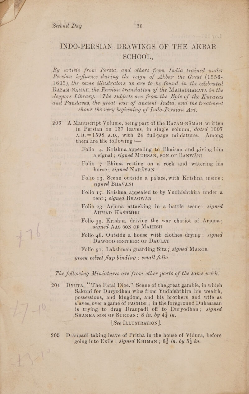  Second Day 26 INDO-PERSIAN DRAWINGS OF THE AKBAR SCHOOL, by artists from Persia, and others from India trained under Persian influence during the reign of Akbar the Great (1556- 1605), the same dlustrators as are to be found in the celebrated RAZAM-NAMAH, the Persian translation of the MAHABHARATA 17 the JSeypore Library. The subjects are Jrom the Epic of the Kuravas and Pandavas, the great war of ancient India, and the treatment shows the very beginning of Indo-Persian Art. 203 A Manuscript Volume, being part of the RAZAM-NAMAH, written in Persian on 137 leaves, in single column, dated 1007 = 1598 a.D., with 24 full-page miniatures. Among them are the following :— | Folio 4. Krishna appealing to Bhaisan and giving him a signal; segred MUHSAN, SON OF BANWARI Folio 47. Bhima resting on a rock and watering his horse; stgned NARAYAN Folio 13. Scene outside a palace, with Krishna inside ; signed BHAVANI Folio 17. Krishna appealed to by Yudhishthira under a tent; signed BHAGWAN Folio 23. Arjuna attacking in a battle scene; signed AHMAD KASHMIRI Folio 35. Krishna driving the war chariot of Arjuna; signed AAS SON OF MAHESH Folio 48. Outside a house with clothes drying ; s¢gned DAWOOD BROTHER OF DAULAT Folio 51. Lakshman guarding Sita; s¢gred MAKOR green velvet flap binding ; small folio The following Miniatures are from other parts of the same work. 204 Dyura, “The Fatal Dice.” Scene of the great gamble, in which Sakuni for Duryodhan wins from Yudhishthira his wealth, possessions, and kingdom, and his brothers and wife as slaves, over agame of PACHISI ; in the foreground Duhasasan is trying to drag Draupadi off to Duryodhan; signed SHANKA SON OF SuRDAS; 8 in. by 44 in. [ See InLustration ]. 205 Draupadi taking leave of Pritha in the house of Vidura, before going into Exile ; s¢gned KHIMAN ; 8% in. by 53 in.