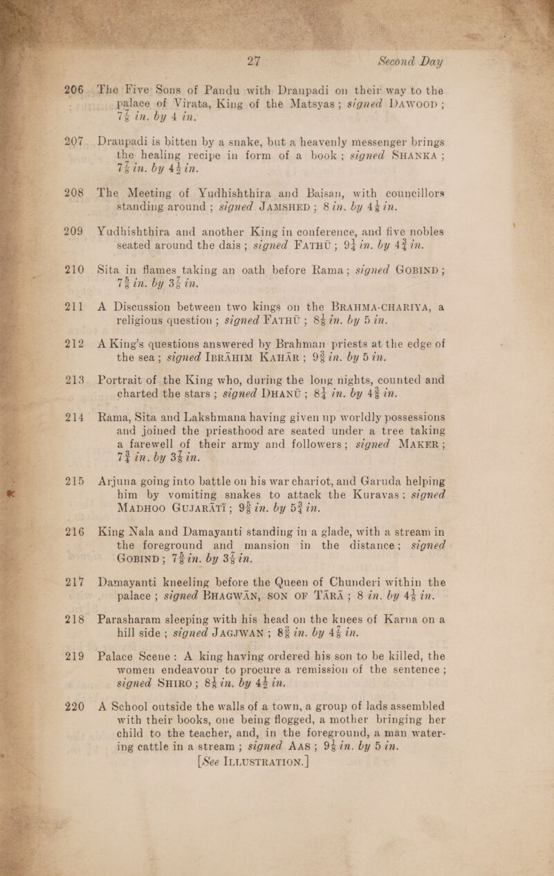   . 06 eed Bive; Sonn of Pandu with Draupadi on their way to the _ palace of Virata, King of the Matsyas; s7gned DAwoop ; 7% in. by 4 in. a a Draupadi is bitten by a snake, but a heavenly messenger brings the healing recipe in form of a book; signed SHANKA ; Thin. by 4h in. The Meeting of Yudhishthira and Baisan, with councillors   Yudhishthira and another King in conference, and five nobles seated around the dais; signed FATHU; 91+ in. by 4% 7n. -+«-210~=«SSita in flames taking an oath before Rama; signed GOBIND ; { TR in. by 3% in. 211 &lt;A Discussion between two kings on the BRAHMA-CHARIYA, a religious question ; signed Farut ; 8d%n. by 5 in. 212 A King’s questions answered by Brahman priests at the edge of the sea; signed IBRAHIM KAHAR; 9%in. by 5 in. 213 Portrait of the King who, during the long nights, counted and charted the stars ; signed DHANU; 84 in. by 43 in. | and joined the priesthood are seated under a tree taking a farewell of their army ee followers; segned MAKER; 7% in. by 3g in. 215 Arjuna going into battle on his war chariot, and Garuda helping him by vomiting snakes to attack the Kuravas; s¢gned MADHOO GUJARATI; 92in. by Bein. 216 King Nala and Damayanti standing in a glade, with a stream in the foreground and mansion in the distance; stgned . GOBIND; 73in. by 3§in. 217 Damayanti kneeling before the Queen of Chunderi within the tf fe palace ; signed BHAGWAN, SON OF TARA; 8 in. by 49 in. 218 Parasharam sleeping with his head on the knees of Karna ona hill side; stgned JAGIWAN ; 8% in. by 4§ in. 219 Palace Scene: A king having ordered his son to be killed, the women endeavour to proces a remission of the sentence ; signed Suro; Shin. by 44 in. 220 A School outside the walls of a town, a group of lads assembled with their books, one being flogged, a mother bringing her child to the teacher, and, in the foreground, a man water- ing cattle in a stream ; signed AAS; 9%in. by 5 in. [See ILLUSTRATION. |
