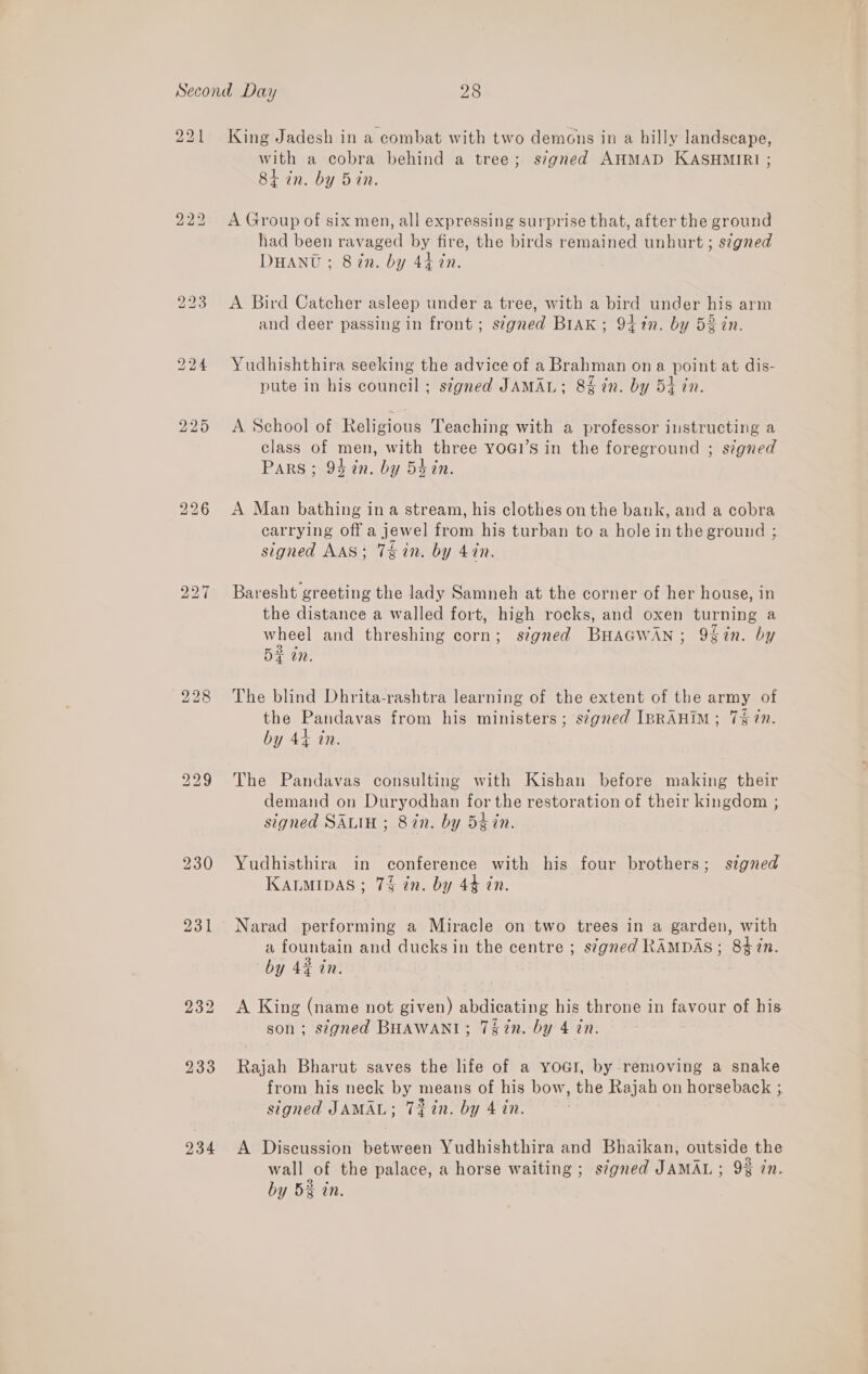 221 2223 227 230 231 234 King Jadesh in a combat with two demons in a hilly landscape, with a cobra behind a tree; signed AHMAD KASHMIRI ; 84 in. by 5 in. A Group of six men, all expressing surprise that, after the ground had been ravaged by fire, the birds remained unhurt ; signed DHANU ; 8in. by 44 in. A Bird Catcher asleep under a tree, with a bird under his arm and deer passing in front; signed Brak; 94 in. by 52 in. Yudhishthira seeking the advice of a Brahman on a point at dis- pute in his council ; signed JAMAL; 8% in. by 54 in. A School of Religious Teaching with a professor instructing a class of men, with three yoai’s in the foreground ; s¢gned Pars ; 94 en. by 54 in. A Man bathing in a stream, his clothes on the bank, and a cobra carrying off a jewel from his turban to a hole in the ground ; signed AAS: T&amp;in. by 470. Baresht greeting the lady Samneh at the corner of her house, in the distance a walled fort, high rocks, and oxen turning a wheel and threshing corn; s¢gned BHAGWAN; 9%in. by BF tn. The blind Dhrita-rashtra learning of the extent of the army of the Pandavas from his ministers; s¢gned IBRAHIM; 747”. by 44 in. The Pandavas consulting with Kishan before making their demand on Duryodhan for the restoration of their kingdom ; signed SALIH ; 8in. by 5¢in. Yudhisthira in conference with his four brothers; signed KALMIDAS ; 7% in. by 44 in. Narad performing a Miracle on two trees in a garden, with a fountain and ducks in the centre ; signed RAMDAS ; 83 in. by 4¢ in. A King (name not given) abdicating his throne in favour of his son; stgned BHAWANI; 7§2n. by 4 in. Rajah Bharut saves the life of a yoa!, by removing a snake from his neck by means of his bow, the Rajah on horseback ; signed JAMAL; Tin. by 4 in. A Discussion between Yudhishthira and Bhaikan, outside the wall of the palace, a horse waiting ; signed JAMAL; 9% in. by 5% in.