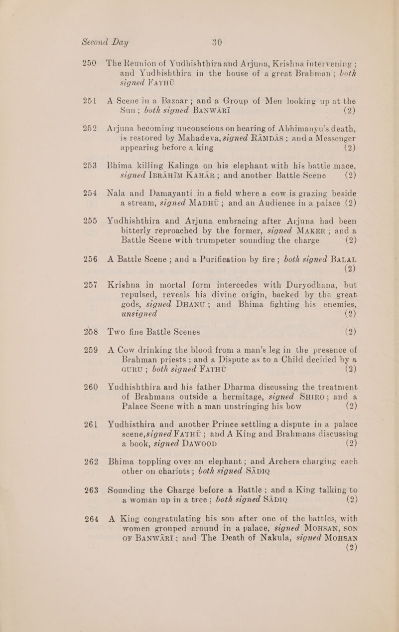 250 257 258 259 260 261 262 263 264 The Reunion of Yudhishthiraand Arjuna, Krishna intervening ; and Yudhishthira in the house of a great Brahman; both signed FATHU A Scene in a Bazaar; and a Group of Men looking up at the Sun; both signed BANWARI (2) Arjuna becoming unconscious on hearing of Abhimanyu’s death, is restored by Mahadeva, signed RAMDAS; and a Messenger appearing before a king (2) Bhima killing Kalinga on his elephant with his battle mace, signed IBRAHIM KAHAR; and another Battle Scene (2) Nala and Damayanti in a field where a cow is grazing beside a stream, signed MADHU; and an Audience in a palace (2) Yudhishthira and Arjuna embracing after Arjuna had been bitterly reproached by the former, signed MAKER; and a Battle Scene with trumpeter sounding the charge (2) A Battle Scene ; and a Purification by fire; both stgned BALAL (2) Krishna in mortal form intercedes with Duryodhana, but repulsed, reveals his divine origin, backed by the great gods, segned DHANU; and Bhima fighting his enemies, unsigned (2) Two fine Battle Scenes (2) A Cow drinking the blood from a man’s leg in the presence of Brahman priests ; and a Dispute as to a Child decided by a curRU ; both signed FATHU (2) Yudhishthira and his father Dharma discussing the treatment of Brahmans outside a hermitage, segned SHIRO; and a Palace Scene with a man unstringing his bow (2) Yudhisthira and another Prince settling a dispute in a palace scene, signed FaTHU ; and A King and Brahmans discussing a book, signed DAWoop (2) Bhima toppling over an elephant; and Archers charging each other on chariots; both signed SADIQ Sounding the Charge before a Battle ; and a King talking to a woman up in a tree; both signed SADIQ (2) A King congratulating his son after one of the battles, with women grouped around in a palace, signed MOHSAN, SON oF BANWARI; and The Death of Nakula, signed MOHSAN (2)