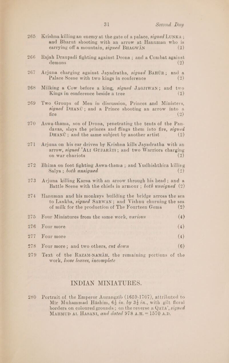 265 270 280 31 Second Day Krishna killing an enemy at the gate of a palace, s¢gned LUNKA ; and Bharut shooting with an arrow at Hanuman who is carrying off a mountain, signed BHAGWAN (2) Rajah Draupadi fighting against Drona ; and a Combat against demons (2) Arjuna charging against Jayadratha, signed BAHUR; and a Palace Scene with two kings in conference (2) Milking a Cow before a king, stgned JAGJIWAN; and two Kings in conference beside a tree (2) Two Groups of Men in discussion, Princes and Ministers, signed DHANU; and a Prince shooting an arrow into a fire (2) Aswa-thama, son of Drona, penetrating the tents of the Pan- davas, slays the princes and flings them into fire, signed DHANU; and the same subject by another artist (2) Arjuna on his ear driven by Krishna kills Jayadratha with an e ¢ = . ° arrow, s7gned ALI GUJARATI; and two Warriors charging on war chariots (2) Bhima on foot fighting Aswa-thama ; and Yudhishthira killing Salya ; both unsigned (2) Arjuna killing Karna with an arrow through his head; and a Battle Scene with the chiefs in armour ; both unsigned (2) Hanuman and his monkeys building the bridge across the sea to Lankha, stgned SARWAN; and Vishnu churning the sea of milk for the production of The Fourteen Gems (2) Four Miniatures from the same work, varzous (4) Four more 3 (4) Four more | (4) Four more; and two others, cut down (6) Text of the RAZAM-NAMAH, the remaining portions of the work, loose leaves, incomplete INDIAN MINIATURES. Portrait of the Emperor Aurangzib (1659-1707), attributed to Mir Muhammad Hashim, 64 in. by 34 ¢n., with gilt floral borders on coloured grounds; onthe reverse a QATA’, signed MAHMUD AL HASANI, and dated 978 A.H.=1570 A.D.