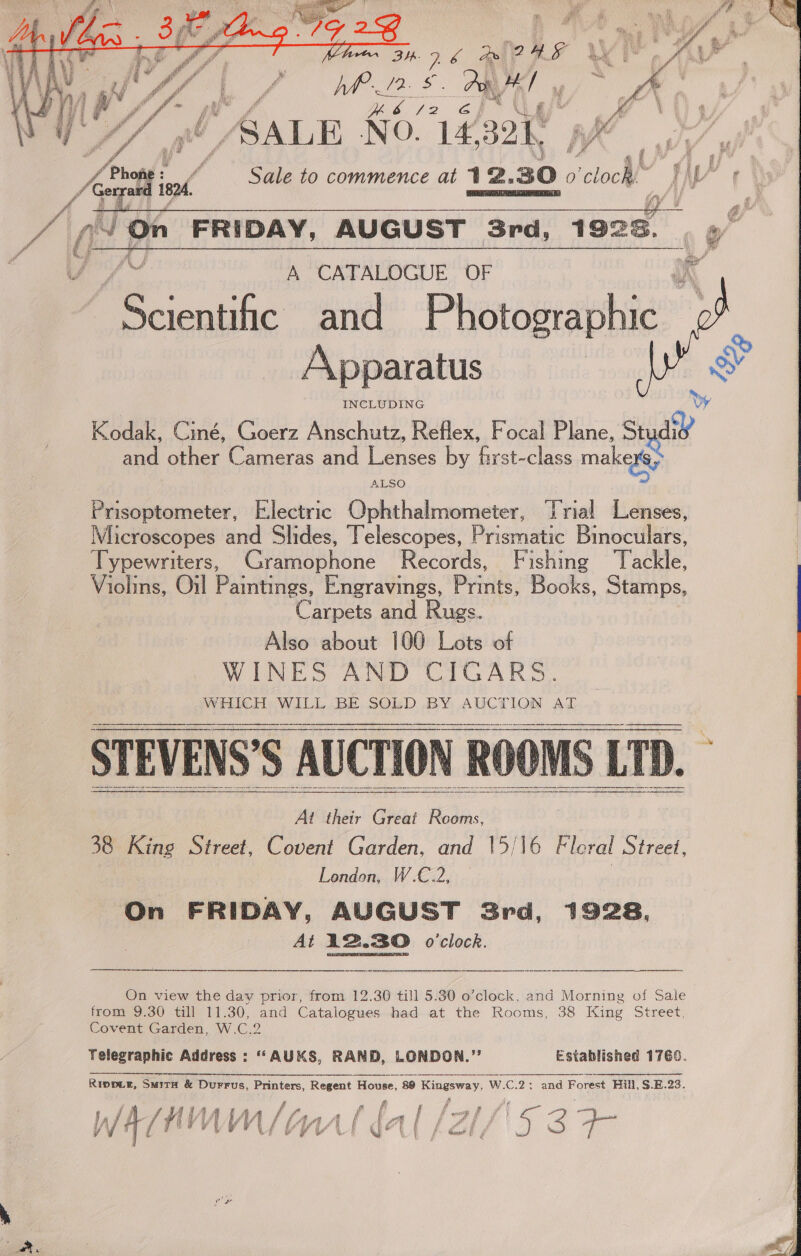  SY aay ; mae AG hp , a L F Ky fr WO A A&amp;SLE N03 , Fog! v 3 Zo Sale to commence at 12. 30. 0 coc IN   ge FRIDAY, AUGUST 3rd, 19268. VV A CATALOGUE OF Scientific and Phataerabhie” Apparatus INCLUDING Kodak, Ciné, Goerz Anschutz, Reflex, Focal Plane, Stydid and other Cameras and Lenses by first-class makaey i ALSO  Prisoptometer, Electric Ophthalmometer, ‘rial Lenses, Microscopes and Slides, Telescopes, Prismatic Binoculars, Typewriters, Gramophone Records, Fishing ‘Tackle, Violins, Oil Pamtings, Engravings, Prints. Books, Stamps, C arpets and Rugs. Also about 100 Lots of WEN ES AND CICARS. IWERICH: WILL.BE SOLD BY AUCTION AL     Ai their Great aint 38 King Street, Covent Garden, and 15/16 Fleral Street, : London, W.C.2, | On FRIDAY, AUGUST 3rd, 1928, At 12.30 o'clock. On view the day prior, from 12.30 till 5.30 o’clock, and Morning of Sale Covent Garden, W.C.2 Yelegraphic Address : ““AUKS, RAND, LONDON.” Established 1760. RIDDLE, SMITH &amp; DuFFus, Printers, R Regent House, “89 Kingsway, WAC. C.2: and Forest Hill, $.E.23. DI i i ff I f f ences f ~ JA/NAWAWM lina ldal /7; | | Vv tf ’ i, “PAS f CEReh &amp; f ie i, ce a { 4 Get a! QS y ' f Gaurd! § ¢ d 