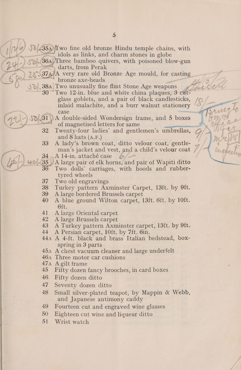 o | ly ie 3/4353) wo fine old bronze Hindu temple chains, with iis me =e ‘idols as links, and charm stones in globe nlp) S ~(364) ‘Three bamboo quivers, with poisoned blow-gun (UA ss , darts, from Perak Sean ‘ga (373) Ja very rare old Bronze Age mould, for casting aS fol s ‘ bronze axe-heads VV - 3%). 384) Two unusually fine flint Stone Age weapons glass goblets, and a pair of black candlesticks, inlaid malachite, and a burr walnut ptaponesy wen ~ a case ats ig Ct een 2 of magnetised letters for same a 39 Twenty-four ladies’ and gentlemen’s umbrellas, and 8 hats (A.F.) f a &gt; $4.A14-in. attachécase 6/, LP? 1 Bol 35) JA large pair of elk horns, nd pair of Wapiti ditto ee, 36 Two dolls’ carriages, with hoods and rubber- tyred wheels 37 Two old engravings 38 Turkey pattern Axminster Carpet, 13ft. by 9ft. 39 A large bordered Brussels carpet 40 A blue ground Wilton carpet, 13ft. 6ft. by 10ft. 6ft. 41 &lt;A large Oriental carpet 42 A large Brussels carpet 43 A Turkey pattern Axminster carpet, 13ft. by 9ft. 44 A Persian carpet, 10ft. by 7{t. 6in. 44a A 4-ft. black and brass Italian bedstead, box- spring in 3 parts 454 A chest vacuum cleaner and large underfelt 464 Three motor car cushions 474 A gilt frame 45 Fifty dozen fancy brooches, in card boxes 46. Fifty dozen ditto 47 Seventy dozen ditto 48 Small silver-plated teapot, by Mappin &amp; Webb, and Japanese antimony caddy 49 Fourteen cut and engraved wine glasses 90 Eighteen cut wine and liqueur ditto ol Wrist watch  