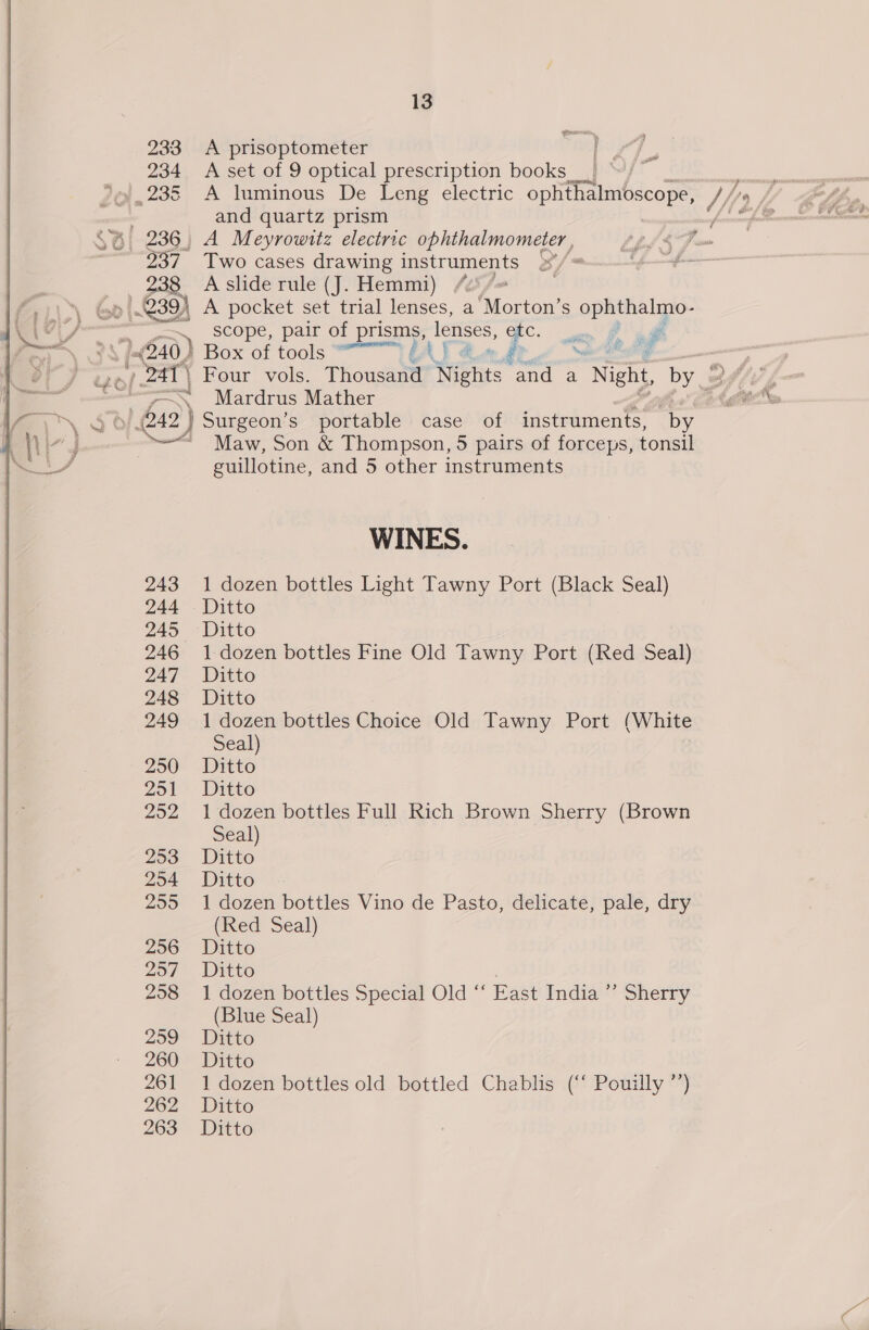 233 A prisoptometer 234 &lt;A set of 9 optical prescription books ae JQ, 235 A luminous De Leng electric yo i/o : and quartz prism pmnamaintte 236, A Meyrowitz electric ophthalmometer , Lhe 4s fm a Two cases drawing instruments »°/* a A slide rule (J. Hemmi) /2°/~ |. 239) A pocket set trial lenses, a ‘Morton’ S ophthalmo- scope, pair of prisms, lenses, EC. am 2 ad “A G0) Box of tools “ J GAT &amp; kr » 241) Four vols. Thousand Nights and a “Night, by ably { — Mardrus Mather 2 ge “| 6x2) Surgeon’s portable case of instruments, by ~~ Maw, Son &amp; Thompson, 5 pairs of forceps, tonsil guillotine, and 5 other instruments ! WINES. 243 1 dozen bottles Light Tawny Port (Black Seal) 244 Ditto 245 Ditto 246 1 dozen bottles Fine Old Tawny Port (Red Seal) 247 Ditto 248 Ditto 249 1 dozen bottles Choice Old Tawny Port (White Seal) 250 Ditto 251 Ditto 252 1 dozen bottles Full Rich Brown Sherry (Brown Seal) | 253 Ditto 254 Ditto 255 1 dozen bottles Vino de Pasto, delicate, pale, dry (Red Seal) 256 Ditto 257 Ditto 258 1 dozen bottles Special Old ‘‘ East India ’”’ Sherry (Blue Seal) 259 Ditto 260 Ditto 261 1 dozen bottles old bottled Chablis (‘‘ Pouilly ’’) 262 -Ditto 263 Ditto 