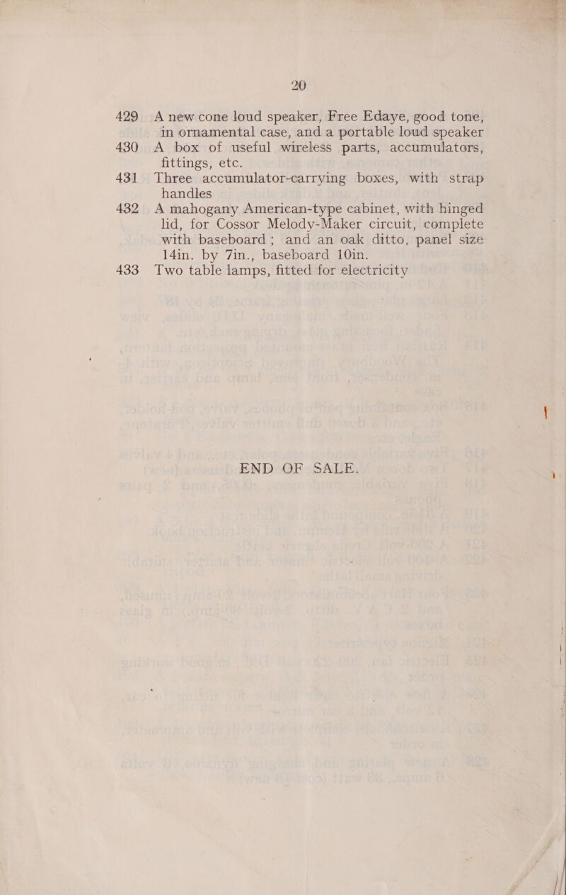 430 43] 432 433 20 in ornamental case, and a portable loud speaker A box of useful wireless parts, accumulators, fittings, etc. Three accumulator-carrying boxes, with strap handles A mahogany American-type cabinet, with hinged lid, for Cossor Melody-Maker circuit, complete with baseboard; and an oak ditto, panel size 14in. by 7in., baseboard 10in. Two table lamps, fitted for electricity END OF SALE. 
