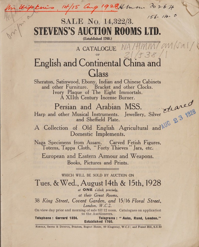   (PARKS tr. gale am Ay : ve SAVE Mo ingen Se eadsabad S AUCTION sich LTD. - (Established 1760;) A CATALOGUE NA MHIMIME CAIN ALT § English and Contitidital heh aid Glass Sheraton, Satinwood, Ebony, Indian and Chinese Cabinets and other Furniture. Bracket and other Clocks. Ivory Plaque of The Eight Immortals. A XIIth Century Incense Burner. Persian and Arabian MSS. aa and other Musical Instruments. Jewellery, Silver and Shefheld Plate. 9, WS A Collection of Old English Agricultural ara Domestic Implements.   ior Naga Specimens from Assam. Carved F etish Fi igures, Totems, Tappa Cloth, ‘‘ Forty Thieves’ Jars, etc. European and Eastern Armour and Weapons. Books, Pictures and Prints.   WHICH WILL BE SOLD BY AUCTION ON at ONE oclock precisely, at their Great Rooms, 38 King Street, Covent Fes He 15/16 Floral Street, London On view day prior and eis of sale till 12 noon. Catalogues on application to the Auctioneers. Telephone: Gerrard 1824. Telegrams: * Auks, Rand, London. oe Established 1760. Ripp_Le, Smita &amp; Durrus, Printers, Regent House, 89 Kingsway, W.C.2 ; and Forest Hill, S.E.23