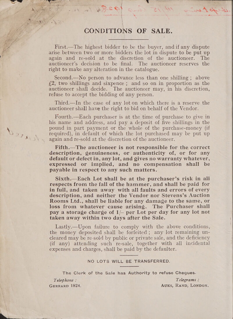   CONDITIONS OF SALE.  First.—The highest bidder to be the buyer, andif any dispute arise between two or more bidders the lot in dispute to be put up again and re-sold at the discretion of the auctioneer. The auctioneer’s decision to be final. The auctioneer reserves the right to make any alteration in the catalogue. Second.—No person to advance less than one shilling ; above £2, two shillings and sixpence ; and so on in proportion as the auctioneer shall decide. The auctioneer may, in his discretion, refuse to accept the bidding of any person. Third.—In the case of any lot on which there is a reserve the auctioneer shall have the right to bid on behalf of the Vendor. Fourth.—Each purchaser is at the time of purchase to give in his name and address, and pay a deposit of five shillings in the pound in part payment or the whole of the purchase-money (if required), in default of which the lot purchased may be put up again and re-sold at the discretion of the auctioneer. Fifth.—The auctioneer is not responsible for the correct description, Senuineness, or authenticity of, or for any default or defect in, any lot, and gives no warranty whatever, expressed or implied, and no compensation shall be payable in respect to any such matters. Sixth.—Each Lot shall be at the purchaser’s risk in all respects from the fall of the hammer, and shall be paid for in full, and taken away with all faults and errors of every description, and neither the Vendor nor Stevens’s Auction Rooms Ltd., shall be liable for any damage to the same, or loss from whatever cause arising. The Purchaser shall pay a storage charge of 1/— per Lot per day for any lot not taken away within two days after the Sale. Lastly.—Upon failure to comply with the above conditions, the money deposited shall be forfeited; any lot remaining un- cleared may be re-soid by public or private sale, and the deficiency (if any) attending such re-sale, together with all incidental expenses and charges, shall be paid by the defaulter. NO LOTS WILL BE TRANSFERRED. The Clerk of the Sale has Authority to refuse Cheques. Telephone : Telegrams : GERRARD 1824. AUKsS, RAND, LONDON, 