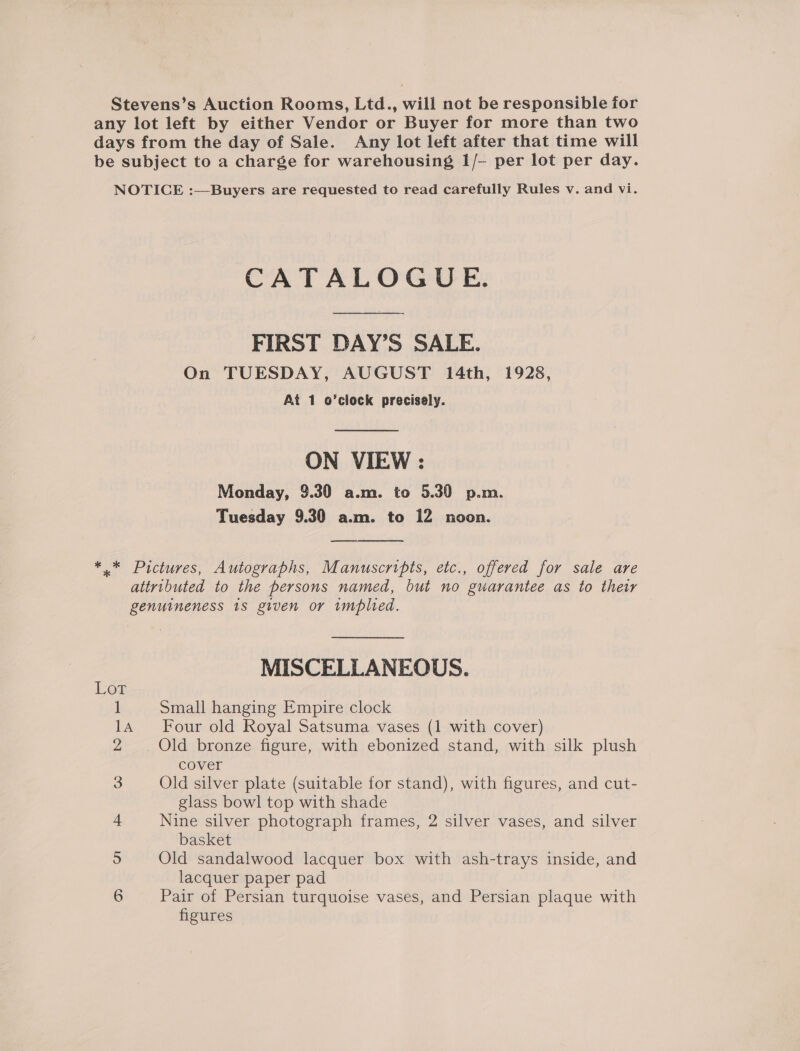 Stevens’s Auction Rooms, Ltd., will not be responsible for any lot left by either Vendor or Buyer for more than two days from the day of Sale. Any lot left after that time will be subject to a charge for warehousing 1/- per lot per day. NOTICE :—Buyers are requested to read carefully Rules v. and vi. CATALOGUE. FIRST DAY’S SALE. On TUESDAY, AUGUST 14th, 1928, At 1 o’clock precisely.  ON VIEW : Monday, 9.30 a.m. to 5.30 p.m. Tuesday 9.30 a.m. to 12 noon. *..* Pictures, Autographs, Manuscripts, etc., offered for sale are attributed to the persons named, but no guarantee as to their genuineness 1s given or implied. MISCELLANEOUS. 1 Small hanging Empire clock 14 Four old Royal Satsuma vases (1 with cover) 2 . Old bronze figure, with ebonized stand, with silk plush cover 3 Old silver plate (suitable for stand), with figures, and cut- glass bowl top with shade 4 Nine silver photograph frames, 2 silver vases, and silver basket 5 Old sandalwood lacquer box with ash-trays inside, and lacquer paper pad 6 Pair of Persian turquoise vases, and Persian plaque with figures