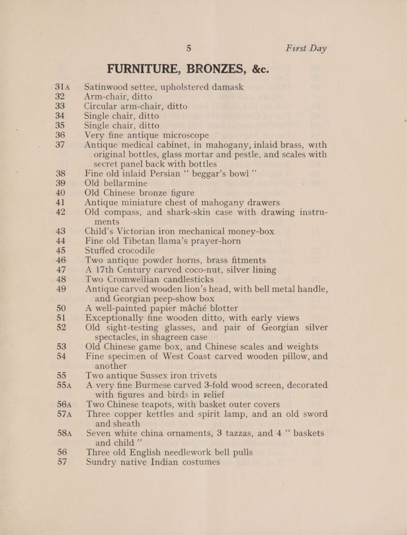 31A 32 33 34 35 36 37 38 39 40 4] 42 43 a 45 46 47 48 49 50 51 52 53 54 55 55A 56A 57 58A 56 o7 5 First Day FURNITURE, BRONZES, &amp;c. Satinwood settee, upholstered damask Arm-chair, ditto Circular arm-chair, ditto Single chair, ditto Single chair, ditto Very fine antique microscope Antique medical cabinet, in mahogany, inlaid brass, with original bottles, glass mortar and pestle, and scales with secret panel back with bottles Fine old inlaid Persian “* beggar’s bowl ”’ Old bellarmine Old Chinese bronze figure Antique miniature chest of mahogany drawers Old compass, and shark-skin case with drawing instru- ments Child’s Victorian iron mechanical money-box Fine old Tibetan llama’s prayer-horn Stuffed crocodile Two antique powder horns, brass fitments A 17th Century carved coco-nut, silver lning Two Cromwellian candlesticks Antique carved wooden lion’s head, with bell metal handle, and Georgian peep-show box A well-painted papier maché blotter Exceptionally fine wooden ditto, with early views Old sight-testing glasses, and pair of Georgian silver spectacles, in shagreen case Old Chinese game box, and Chinese scales and weights Fine specimen of West Coast carved wooden pillow, and another Two antique Sussex iron trivets A very fine Burmese carved 3-fold wood screen, decorated with figures and birds in relief Two Chinese teapots, with basket outer covers Three copper kettles and spirit lamp, and an old sword and sheath Seven white china ornaments, 3 tazzas, and 4 “‘ baskets and child ”’ Three old English needlework bell pulls Sundry native Indian costumes