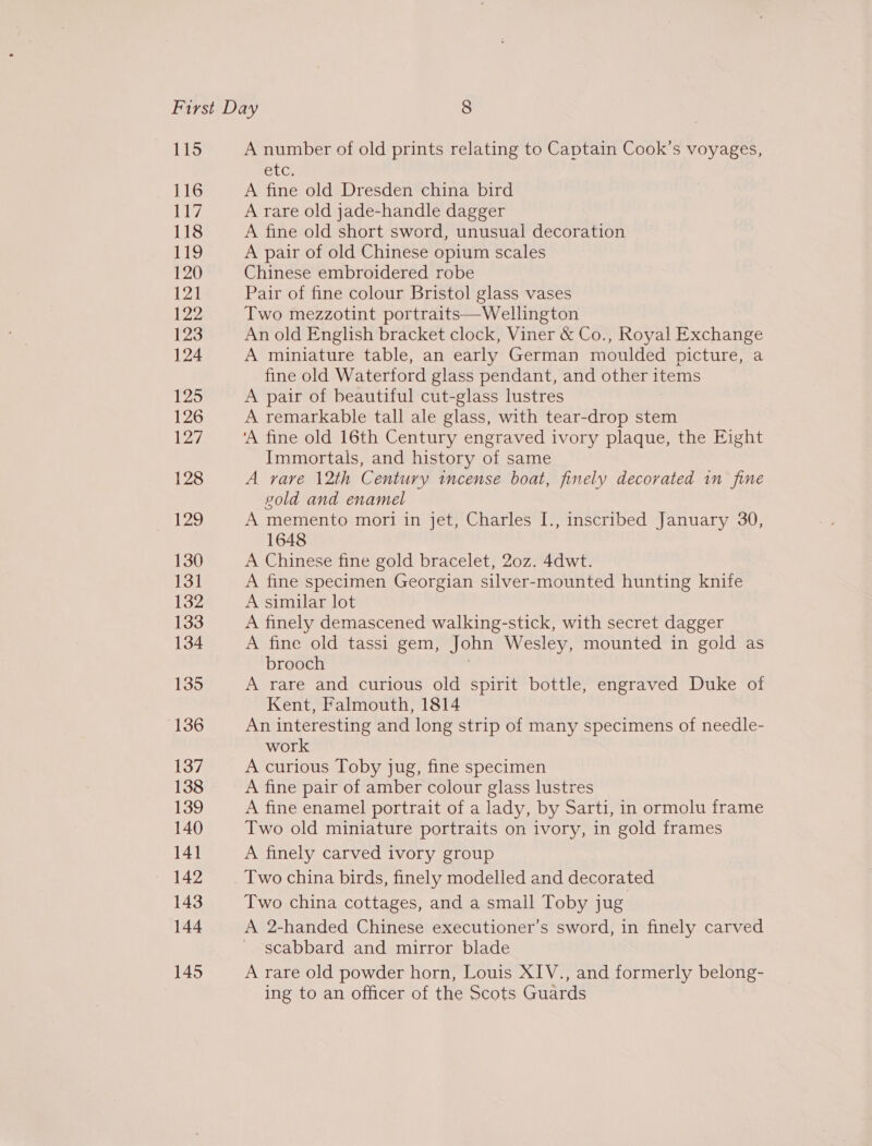 115 A number of old prints relating to Captain Cook’s voyages, etc, A fine old Dresden china bird A rare old jade-handle dagger A fine old short sword, unusual decoration A pair of old Chinese opium scales Chinese embroidered robe Pair of fine colour Bristol glass vases Two mezzotint portraits— Wellington An old Enghsh bracket clock, Viner &amp; Co., Royal Exchange A miniature table, an early German moulded picture, a fine old Waterford glass pendant, and other items A pair of beautiful cut-glass lustres A remarkable tall ale glass, with tear-drop stem ‘A fine old 16th Century engraved ivory plaque, the Eight Immortals, and history of same A rare 12th Century incense boat, finely decorated 1n fine gold and enamel A memento mori in jet, Charles I., inscribed January 30, 1648 A Chinese fine gold bracelet, 20z. 4dwt. A fine specimen Georgian silver-mounted hunting knife A similar lot A finely demascened walking-stick, with secret dagger A fine old tassi gem, John Wesley, mounted in gold as brooch A rare and curious old spirit bottle, engraved Duke of Kent, Falmouth, 1814 An interesting and long strip of many specimens of needle- work A curious Toby jug, fine specimen A fine pair of amber colour glass lustres A fine enamel portrait of a lady, by Sarti, in ormolu frame Two old miniature portraits on ivory, in gold frames A finely carved ivory group Two china birds, finely modelled and decorated Two china cottages, and a small Toby jug A 2-handed Chinese executioner’s sword, in finely carved scabbard and mirror blade A rare old powder horn, Louis XIV., and formerly belong- ing to an officer of the Scots Guards