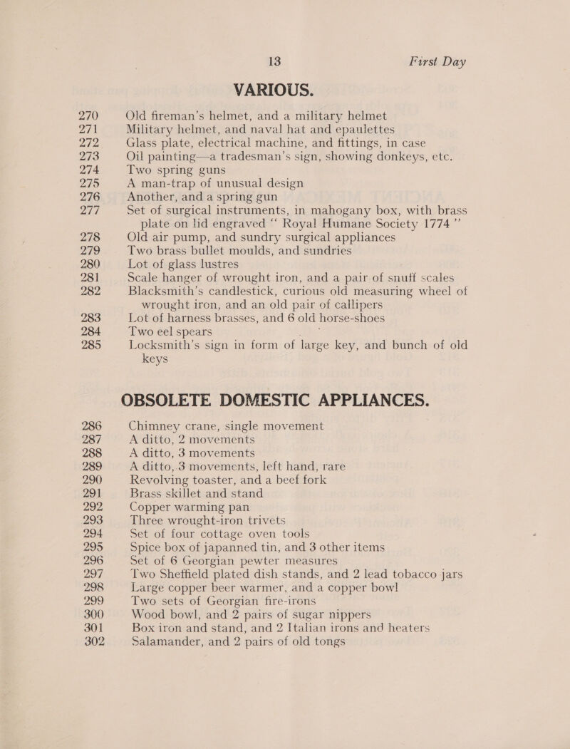 270 271 272 273 274 275 276 277 278 279 280 281 282 283 284 285 286 287 288 289 290 291 292 293 294 295 296 297 298 299 300 301 302 13 First Day VARIOUS. Old fireman’s helmet, and a military helmet Military helmet, and naval hat and epaulettes Glass plate, electrical machine, and fittings, in case Oil painting—a tradesman’s sign, showing donkeys, etc. Two spring guns A man-trap of unusual design Another, and a spring gun Set of surgical instruments, in mahogany box, with brass plate on hd engraved “‘ Royal Humane Society 1774 ”’ Old air pump, and sundry surgical appliances Two brass bullet moulds, and sundries Lot of glass lustres Scale hanger of wrought iron, and a pair of snuff scales Blacksmith’s candlestick, curious old measuring wheel of wrought iron, and an old pair of callipers Lot of harness brasses, and 6 old horse- shoes Two eel spears Locksmith’s sign in form of large key, and bunch of old keys Chimney crane, single movement A ditto, 2 movements A ditto, 3 movements A ditto,.3 movements, left hand, rare Revolving toaster, and a beef fork Brass skillet and stand Copper warming pan Three wrought-iron trivets Set of four cottage oven tools Spice box of japanned tin, and 3 other items Set of 6 Georgian pewter measures Two Sheffield plated dish stands, and 2 lead tobacco jars Large copper beer warmer, and a copper bowl Two sets of Georgian fire-irons Wood bowl, and 2 pairs of sugar nippers Box iron and stand, and 2 Italian irons and heaters Salamander, and 2 pairs of old tongs
