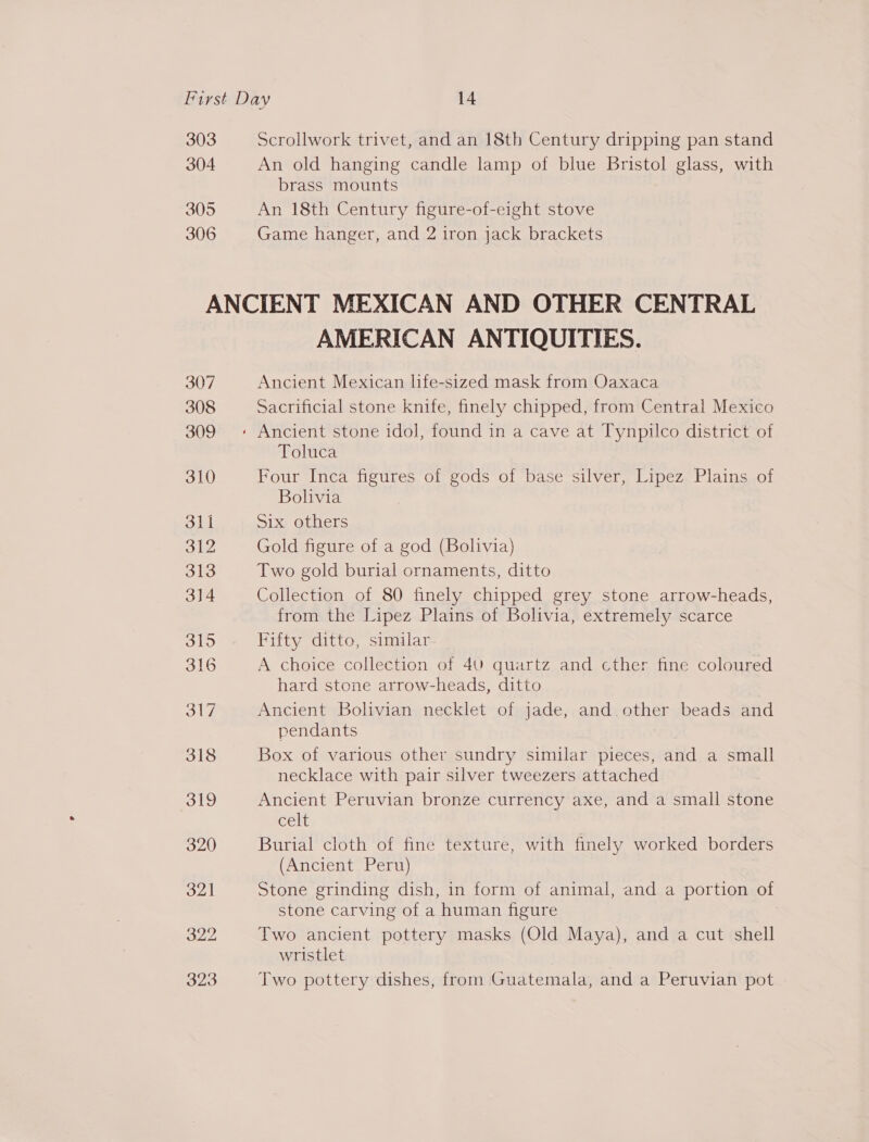 303 304 305 306 Scrollwork trivet, and an 18th Century dripping pan stand An old hanging candle lamp of blue Bristol glass, with brass mounts An 18th Century figure-of-eight stove Game hanger, and 2 iron jack brackets AMERICAN ANTIQUITIES. Ancient Mexican life-sized mask from Oaxaca Sacrificial stone knife, finely chipped, from Central Mexico Toluca Four Inca figures of gods of base silver, Lipez Plains of Bolivia Six others Gold figure of a god (Bolivia) Two gold burial ornaments, ditto Collection of 80 finely chipped grey stone arrow-heads, from the Lipez Plains of Bolivia, extremely scarce Fifty ditto, similar. A choice collection of 40 quartz and cther fine coloured hard stone arrow-heads, ditto Ancient Bolivian necklet of jade, and. other beads and pendants Box of various other sundry similar pieces, and a small necklace with pair silver tweezers attached Ancient Peruvian bronze currency axe, and a small stone Celt Burial cloth of fine texture, with finely worked borders (Ancient Peru) Stone grinding dish, in form of animal, and a portion of stone carving of a human figure Two ancient pottery masks (Old Maya), and a cut shell wristlet Two pottery dishes, from Guatemala, and a Peruvian pot -