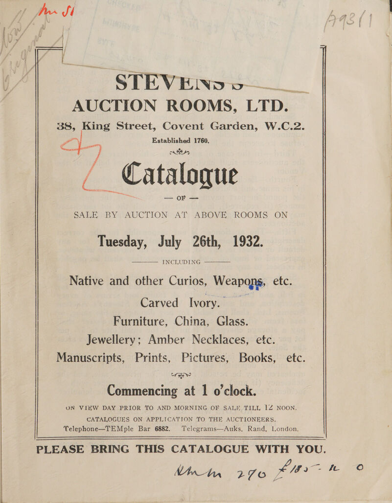 AUCTION ROOMS, LTD. 38, King Street, Covent Garden, W.C.2. Ya 2 Beis 1760. ‘s | Catalogue — OF —=  SABE BY AUCTION AT: ABOMES ROOMS ON Tuesday, July 26th, 1932. INCLUDING   Native and other Curios, Weapaqye etc. Carved Ivory. Furniture, China, Glass. Jewellery; Amber Necklaces, etc. Manuscripts, Prints, Pictures, Books, etc. Une Commencing at 1 o'clock. UN VIEW DAY PRIOR TO AND MORNING OF SALE TILL 1Z NOON. CATALOGUES ON APPLICATION TO THE AUCTIONEERS. Telephone—TEMple Bar 6882. Telegrams—Auks, Rand, London. PLEASE BRING THIS CATALOGUE WITH YOU. NAn_An 7 VA oO Sod Jf - be Oo