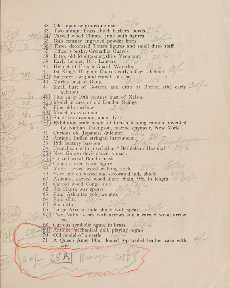  ~ 32 Old Japanese grotesque riask } 33. Two antique brass Dutch barbers’ bowls 7 +6 34) Carved wood Chinese junk with figures 35 18th century engraved powder horn (36)! Three decorated Totem figures and small dito staf 37 ~Officer’s busby, Grenadier Guards pat 38 Ditto, old Montgomeryshire Yeomanry baton 39 Early helmet, 16th Lancers Bat: Sey’ 40 Helmet of French Guard, Waterloo ; J 41 Ist King’s Dragoon Guards early officer’s bélmet Va \ | _ 42) Barrister’s wig and cravats in case 43 Marble bust of Dante 4 . 44 Small bust of Gordon, and dats of Blerint whe early Ae “4 aviator) {4 4S) Fine early 19th century bust of Nelson 46.) Model in case of old London Bysee 47 Fine old crossbow. TAY. gh att] Model brass cannon NE cage — Gor Small iron cannon, about 1750 Mao 30 J} ‘Exhibition scale model of breech loading cannon, invented = by Nathan Thompson, marine qipigeer, New York =e 51 Curious old Japanese dulcimer (77/. hj) 52 Antique Indian stringed instrument /, YG? 53 18th century bassoon 54. Truncheon with inscription ‘ ‘ BethieKem' Aen S 5A New Guinea devil dancer’s mask ~~ (56.1 Carved wood Bundu mask 16)“ _--%37) Congo carved wood figure 58 Maori carved wood walking stick 59 Very fine embossed and decorated hide shield .60 Ashantee carved wood slave chain, ft in length 61 Carved wood Congo stcol gf 62 Six Hausa war spears 63 Four Ashantee gold weights 64 Four ditto bf fo 65 Pix ditte 66 Large African hide shield with spear “', 62) Two Native cases with arrows and a carved wood arrow case Curious symbolic figure in brass. 69. Antique’ méchanical doll, playing organ Old model of a castle A Queen Anne, 18in. domed top tooled leather case wath &lt;= :   se Way = si Swi me ci PPAR ye emiscoerpatunirener ye a Wacaast, \ lal anne J Ln, r ; 