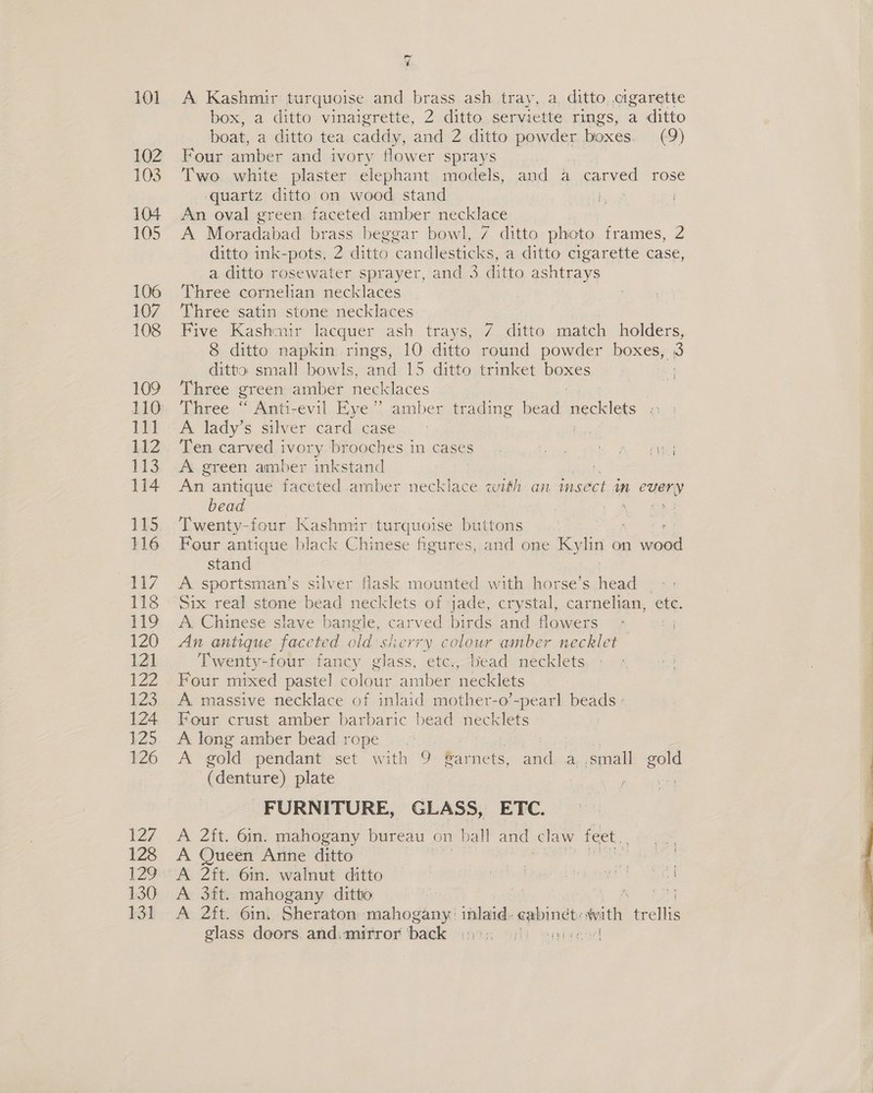 ¥ A Kashmir turquoise and brass ash tray, a ditto, cigarette box, a ditto vinaigrette, 2 ditto serviette rings, a ditto boat, a ditto tea caddy, and 2 ditto powder, boxes. (9) Four amber and ivory flower sprays Two white plaster elephant models, and a carved rose quartz ditto on wood stand saul An oval green faceted amber necklace A Moradabad brass beggar bowl, 7 ditto photo frames, 2 ditto ink-pots, 2 ditto candlesticks, a ditto cigarette case, a ditto rosewater sprayer, and 3 ditto ashtrays Three cornelian necklaces Three satin stone necklaces | Five Kashmir lacquer ash trays, 7 ditto match holders, 8 ditto napkin rings, 10 ditto round powder boxes, 3 ditto small bowls, and 15 ditto trinket Pp - Three green amber necklaces Three “ Anti-evil Eye’ amber trading bead necklets A lady’s silver card case | Ten carved ivory. brooches in cases. ae Lg ee A green amber inkstand | An antique faceted amber necklace with an faseet an eae) bead a nf Twenty-four Kashmir turquoise buttons Four antique black Chinese figures, and one a on ee stand A sportsman’s silver flask mounted with horse’s head Six real stone bead necklets of jade, crystal, carnelian, ete. A Chinese slave bangle, carved eee and flowers ; An antique faceted old sherry colour amber necklet Twenty-four fancy glass, etc., bead necklets Four mixed pastel colour amber necklets A. massive necklace of inlaid mother-o’-pearl beads + Four crust amber barbaric bead necklets A long amber bead rope ‘ A gold pendant set with 9 Sar nets, and a ,small gold ( denture) plate : ; Pe FURNITURE, GLASS, ETC. A 2ft. 6in. mahogany bureau on ball and claw feet, A Queen Anne ditto | A 2ft. 6in. walnut ditto Mie ries) ee A 3ft. mahogany ditto “f ae ee. A 2ft. 6in. Sheraton mahogany: inlaid. amen ae) ele glass doors and.mirror back =). aired 