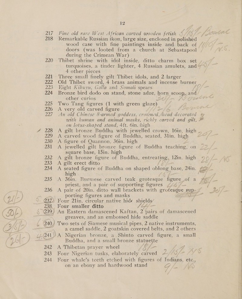 27 218 eke 42 Fine old rare West African carved wooden fetish | Remarkable Russian ikon, large size, enclosed in polished wood case with fine paintings inside and back of during the Crimean War) 4 other pieces Eight Kikuyu, Galla and Somali spears: other curios Two Tang figures (1 with green glaze) A very old carved figure An old Chinese 8-armed goddess, aroeucal: Micka decorated on lotus-shaped stand, 4ft. 6in. thigh. gilt bronze Buddha with jewelled crown, 16in, high carved wood figure of Buddha, seated, 31in, high figure of Quannon, 36in. high | jewelled gilt bronze figure of Buddha teaching, on square base, 15in. high gilt bronze figure ae Buddha, entreating, 12in. high gilt erect ditto seated figure of Buddha on shaped oblong base, 24in. high meee at See &gt; priest, and a pair of supporting figures Z4.8 / A pair of 20in. ditto wall brackets with grotesque. sup: porting figures and masks Four smaller ditto. greaves, and an embossed hide saddle Buddha, and a small bronze statuette A Thibetan prayer wheel 3) oma Four Nigerian tusks, elaborately dived bn fF Four whale’s teeth etched with figures of paca etc., on an ebony and hardwood stand fy #