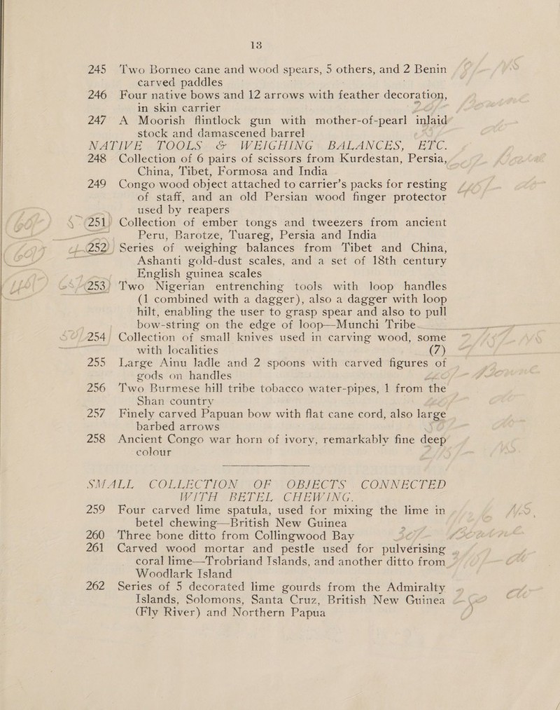  13 carved paddles 246 Four native bows and 12 arrows with paecham decoration, in skin carrier stock and damascened barrel NATIVE ~ hOOLSs 4 WEIGHING), BALANCES, E2C. 248 Collection of 6 pairs of scissors from Kurdestan, Persia, China, Tibet, Formosa and India of staff, and an old Persian wood finger protector ; | used by reapers \ 251) Collection of ember tongs and tweezers from ancient ae Peru, Barotze, Tuareg, Persia and India Ashanti gold-dust scales, and a set of 18th century ) English guinea scales (253) Two Nigerian entrenching tools with loop handles oi (1 combined with a dagger), also a dagger with loop hilt, enabling the user to grasp spear and also to pull | bow- string on the edge of loop—Munchi Tribe 254 Collection of small knives used in carving wood, some with localities (7) 255 Large Ainu ladle and 2 spoons with carved figures of gods on handles 256 Two Burmese hill tribe tobacco water-pipes, 1 from. the Shan country 257 Finely carved Papuan bow with ss cane cord, also large barbed arrows 258 Ancient Congo war horn of ivory, remarkably fine deep colour SMALL COLLECTION! OF {OBIECTS . CONNECTED WITH BETEL CHEWING. betel chewing—British New Guinea 260 Three bone ditto from Collingwood Bay Woodlark Island 262 Series of 5 decorated lime gourds from the Admiralty Islands, Solomons, Santa Cruz, British New Guinea (Fly River) and Northern Papua