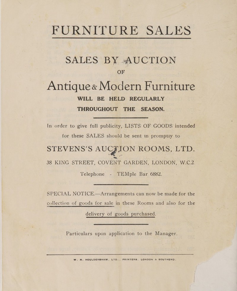 FURNITURE SALES  SALES BY AUCTION OF Antiquee Modern Furniture WILL BE HELD REGULARLY THROUGHOUT THE SEASON. In order to give full publicity, LISTS OF GOODS intended for these SALES should be sent in promptly to STEVENS’S AUGZION ROOMS, LTD. &gt;, aa 38 KING STREET, COVENT GARDEN, LONDON, W-C.Z. Telephone - TEMple Bar 6882. SPECIAL NOTICE.—Arrangements can now be made for the collection of goods for sale in these Rooms and also for the delivery of goods purchased. Particulars upon application to the Manager.  W. H. HOULDERSHAW, LTD., PRINTERS, LONDON &amp; SOUTHEND,